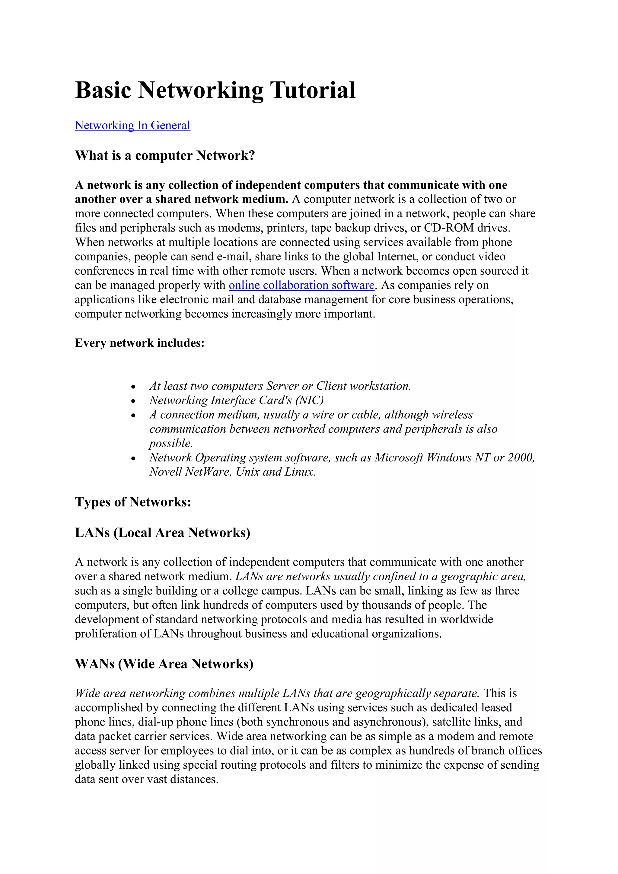 Basic Networking Tutorial
Networking In General

What is a computer Network?
A network is any collection of independent computers that communicate with one
another over a shared network medium. A computer network is a collection of two or
more connected computers. When these computers are joined in a network, people can share
files and peripherals such as modems, printers, tape backup drives, or CD-ROM drives.
When networks at multiple locations are connected using services available from phone
companies, people can send e-mail, share links to the global Internet, or conduct video
conferences in real time with other remote users. When a network becomes open sourced it
can be managed properly with online collaboration software. As companies rely on
applications like electronic mail and database management for core business operations,
computer networking becomes increasingly more important.
Every network includes:

At least two computers Server or Client workstation.
Networking Interface Card's (NIC)
A connection medium, usually a wire or cable, although wireless
communication between networked computers and peripherals is also
possible.
Network Operating system software, such as Microsoft Windows NT or 2000,
Novell NetWare, Unix and Linux.

Types of Networks:
LANs (Local Area Networks)
A network is any collection of independent computers that communicate with one another
over a shared network medium. LANs are networks usually confined to a geographic area,
such as a single building or a college campus. LANs can be small, linking as few as three
computers, but often link hundreds of computers used by thousands of people. The
development of standard networking protocols and media has resulted in worldwide
proliferation of LANs throughout business and educational organizations.

WANs (Wide Area Networks)
Wide area networking combines multiple LANs that are geographically separate. This is
accomplished by connecting the different LANs using services such as dedicated leased
phone lines, dial-up phone lines (both synchronous and asynchronous), satellite links, and
data packet carrier services. Wide area networking can be as simple as a modem and remote
access server for employees to dial into, or it can be as complex as hundreds of branch offices
globally linked using special routing protocols and filters to minimize the expense of sending
data sent over vast distances.

 