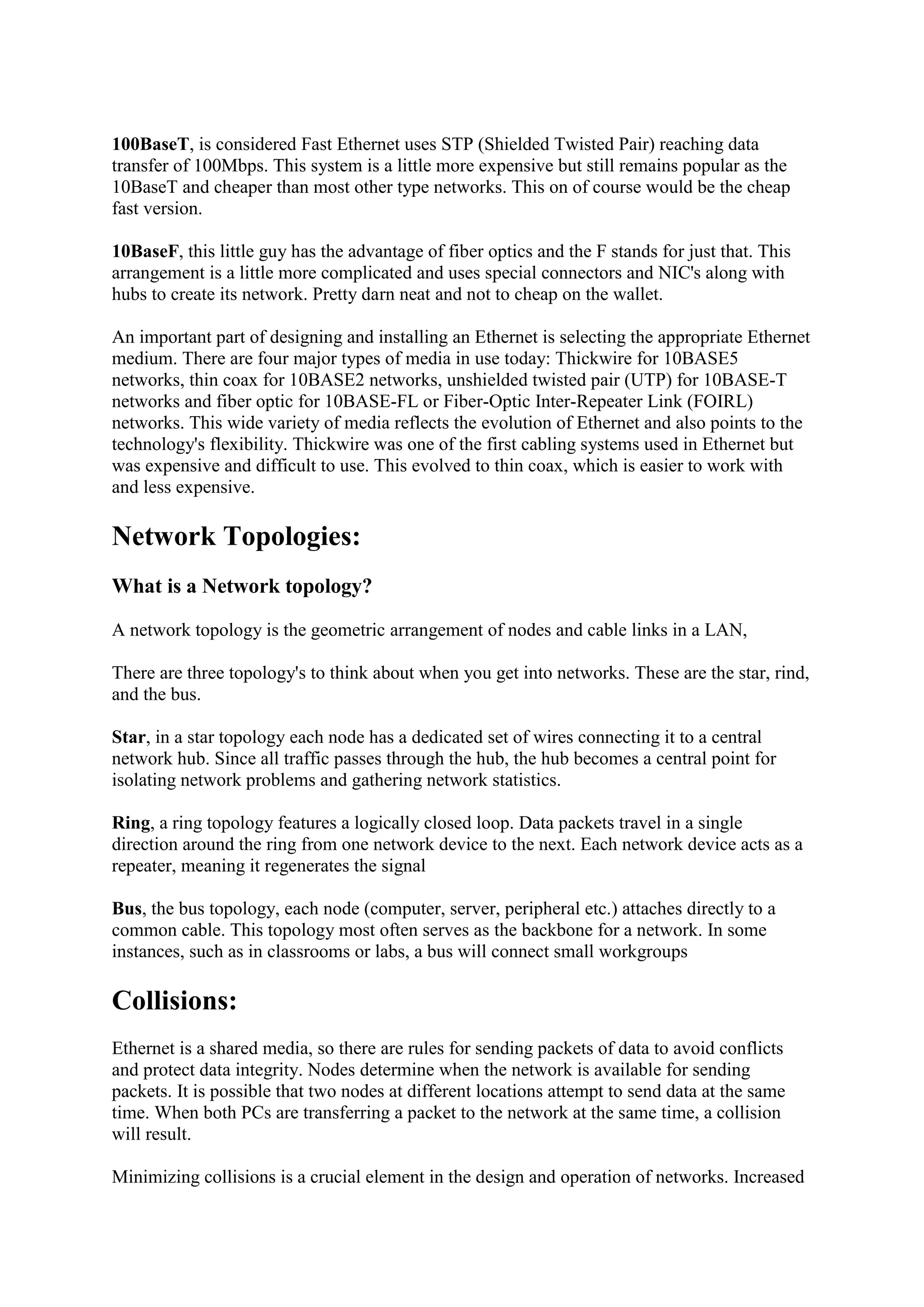 100BaseT, is considered Fast Ethernet uses STP (Shielded Twisted Pair) reaching data
transfer of 100Mbps. This system is a little more expensive but still remains popular as the
10BaseT and cheaper than most other type networks. This on of course would be the cheap
fast version.
10BaseF, this little guy has the advantage of fiber optics and the F stands for just that. This
arrangement is a little more complicated and uses special connectors and NIC's along with
hubs to create its network. Pretty darn neat and not to cheap on the wallet.
An important part of designing and installing an Ethernet is selecting the appropriate Ethernet
medium. There are four major types of media in use today: Thickwire for 10BASE5
networks, thin coax for 10BASE2 networks, unshielded twisted pair (UTP) for 10BASE-T
networks and fiber optic for 10BASE-FL or Fiber-Optic Inter-Repeater Link (FOIRL)
networks. This wide variety of media reflects the evolution of Ethernet and also points to the
technology's flexibility. Thickwire was one of the first cabling systems used in Ethernet but
was expensive and difficult to use. This evolved to thin coax, which is easier to work with
and less expensive.

Network Topologies:
What is a Network topology?
A network topology is the geometric arrangement of nodes and cable links in a LAN,
There are three topology's to think about when you get into networks. These are the star, rind,
and the bus.
Star, in a star topology each node has a dedicated set of wires connecting it to a central
network hub. Since all traffic passes through the hub, the hub becomes a central point for
isolating network problems and gathering network statistics.
Ring, a ring topology features a logically closed loop. Data packets travel in a single
direction around the ring from one network device to the next. Each network device acts as a
repeater, meaning it regenerates the signal
Bus, the bus topology, each node (computer, server, peripheral etc.) attaches directly to a
common cable. This topology most often serves as the backbone for a network. In some
instances, such as in classrooms or labs, a bus will connect small workgroups

Collisions:
Ethernet is a shared media, so there are rules for sending packets of data to avoid conflicts
and protect data integrity. Nodes determine when the network is available for sending
packets. It is possible that two nodes at different locations attempt to send data at the same
time. When both PCs are transferring a packet to the network at the same time, a collision
will result.
Minimizing collisions is a crucial element in the design and operation of networks. Increased

 