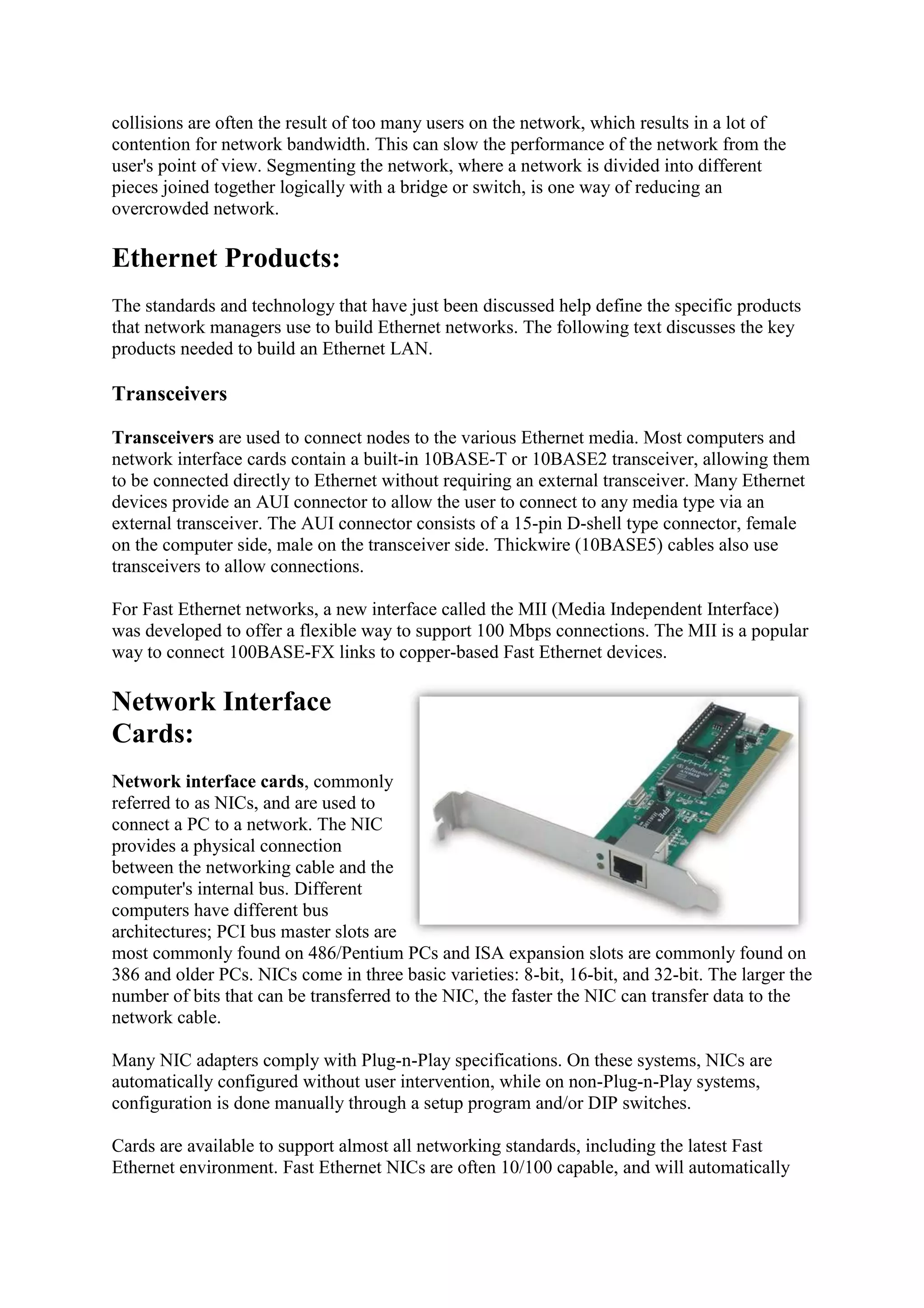 collisions are often the result of too many users on the network, which results in a lot of
contention for network bandwidth. This can slow the performance of the network from the
user's point of view. Segmenting the network, where a network is divided into different
pieces joined together logically with a bridge or switch, is one way of reducing an
overcrowded network.

Ethernet Products:
The standards and technology that have just been discussed help define the specific products
that network managers use to build Ethernet networks. The following text discusses the key
products needed to build an Ethernet LAN.

Transceivers
Transceivers are used to connect nodes to the various Ethernet media. Most computers and
network interface cards contain a built-in 10BASE-T or 10BASE2 transceiver, allowing them
to be connected directly to Ethernet without requiring an external transceiver. Many Ethernet
devices provide an AUI connector to allow the user to connect to any media type via an
external transceiver. The AUI connector consists of a 15-pin D-shell type connector, female
on the computer side, male on the transceiver side. Thickwire (10BASE5) cables also use
transceivers to allow connections.
For Fast Ethernet networks, a new interface called the MII (Media Independent Interface)
was developed to offer a flexible way to support 100 Mbps connections. The MII is a popular
way to connect 100BASE-FX links to copper-based Fast Ethernet devices.

Network Interface
Cards:
Network interface cards, commonly
referred to as NICs, and are used to
connect a PC to a network. The NIC
provides a physical connection
between the networking cable and the
computer's internal bus. Different
computers have different bus
architectures; PCI bus master slots are
most commonly found on 486/Pentium PCs and ISA expansion slots are commonly found on
386 and older PCs. NICs come in three basic varieties: 8-bit, 16-bit, and 32-bit. The larger the
number of bits that can be transferred to the NIC, the faster the NIC can transfer data to the
network cable.
Many NIC adapters comply with Plug-n-Play specifications. On these systems, NICs are
automatically configured without user intervention, while on non-Plug-n-Play systems,
configuration is done manually through a setup program and/or DIP switches.
Cards are available to support almost all networking standards, including the latest Fast
Ethernet environment. Fast Ethernet NICs are often 10/100 capable, and will automatically

 
