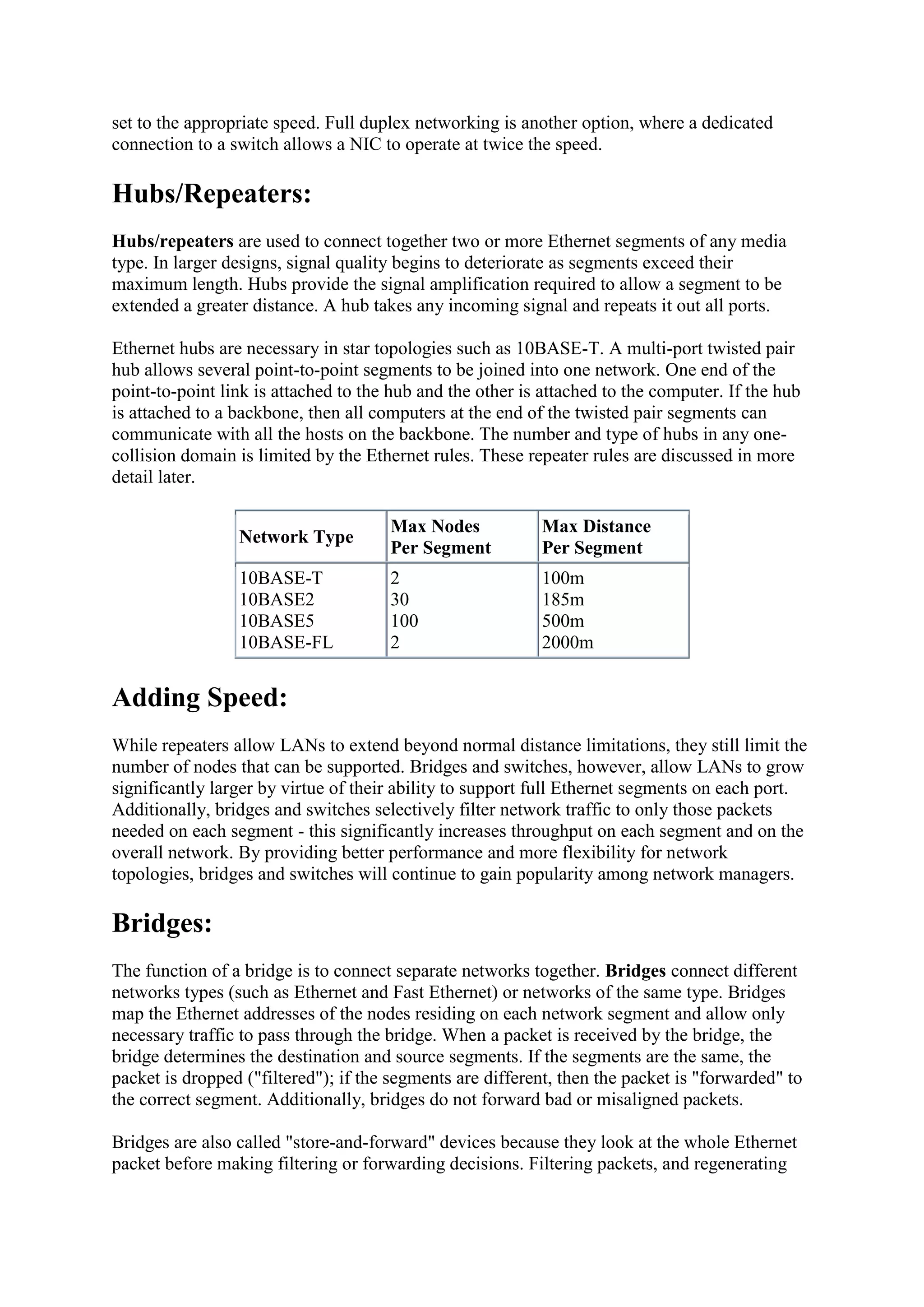 set to the appropriate speed. Full duplex networking is another option, where a dedicated
connection to a switch allows a NIC to operate at twice the speed.

Hubs/Repeaters:
Hubs/repeaters are used to connect together two or more Ethernet segments of any media
type. In larger designs, signal quality begins to deteriorate as segments exceed their
maximum length. Hubs provide the signal amplification required to allow a segment to be
extended a greater distance. A hub takes any incoming signal and repeats it out all ports.
Ethernet hubs are necessary in star topologies such as 10BASE-T. A multi-port twisted pair
hub allows several point-to-point segments to be joined into one network. One end of the
point-to-point link is attached to the hub and the other is attached to the computer. If the hub
is attached to a backbone, then all computers at the end of the twisted pair segments can
communicate with all the hosts on the backbone. The number and type of hubs in any onecollision domain is limited by the Ethernet rules. These repeater rules are discussed in more
detail later.
Network Type

Max Nodes
Per Segment

Max Distance
Per Segment

10BASE-T
10BASE2
10BASE5
10BASE-FL

2
30
100
2

100m
185m
500m
2000m

Adding Speed:
While repeaters allow LANs to extend beyond normal distance limitations, they still limit the
number of nodes that can be supported. Bridges and switches, however, allow LANs to grow
significantly larger by virtue of their ability to support full Ethernet segments on each port.
Additionally, bridges and switches selectively filter network traffic to only those packets
needed on each segment - this significantly increases throughput on each segment and on the
overall network. By providing better performance and more flexibility for network
topologies, bridges and switches will continue to gain popularity among network managers.

Bridges:
The function of a bridge is to connect separate networks together. Bridges connect different
networks types (such as Ethernet and Fast Ethernet) or networks of the same type. Bridges
map the Ethernet addresses of the nodes residing on each network segment and allow only
necessary traffic to pass through the bridge. When a packet is received by the bridge, the
bridge determines the destination and source segments. If the segments are the same, the
packet is dropped ("filtered"); if the segments are different, then the packet is "forwarded" to
the correct segment. Additionally, bridges do not forward bad or misaligned packets.
Bridges are also called "store-and-forward" devices because they look at the whole Ethernet
packet before making filtering or forwarding decisions. Filtering packets, and regenerating

 