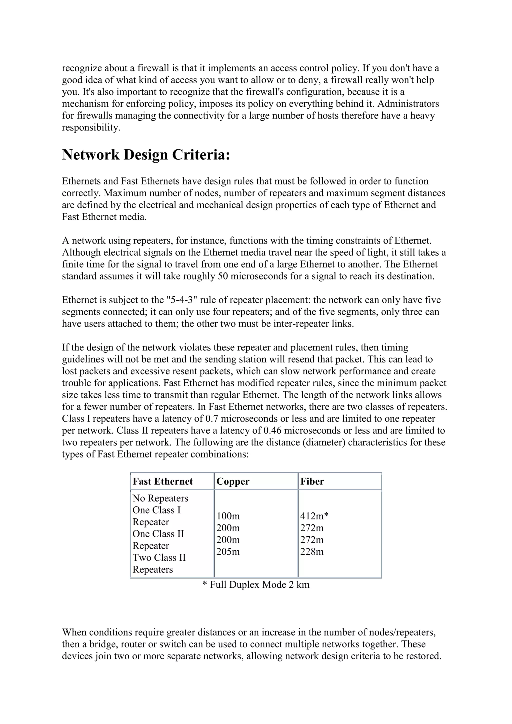 recognize about a firewall is that it implements an access control policy. If you don't have a
good idea of what kind of access you want to allow or to deny, a firewall really won't help
you. It's also important to recognize that the firewall's configuration, because it is a
mechanism for enforcing policy, imposes its policy on everything behind it. Administrators
for firewalls managing the connectivity for a large number of hosts therefore have a heavy
responsibility.

Network Design Criteria:
Ethernets and Fast Ethernets have design rules that must be followed in order to function
correctly. Maximum number of nodes, number of repeaters and maximum segment distances
are defined by the electrical and mechanical design properties of each type of Ethernet and
Fast Ethernet media.
A network using repeaters, for instance, functions with the timing constraints of Ethernet.
Although electrical signals on the Ethernet media travel near the speed of light, it still takes a
finite time for the signal to travel from one end of a large Ethernet to another. The Ethernet
standard assumes it will take roughly 50 microseconds for a signal to reach its destination.
Ethernet is subject to the "5-4-3" rule of repeater placement: the network can only have five
segments connected; it can only use four repeaters; and of the five segments, only three can
have users attached to them; the other two must be inter-repeater links.
If the design of the network violates these repeater and placement rules, then timing
guidelines will not be met and the sending station will resend that packet. This can lead to
lost packets and excessive resent packets, which can slow network performance and create
trouble for applications. Fast Ethernet has modified repeater rules, since the minimum packet
size takes less time to transmit than regular Ethernet. The length of the network links allows
for a fewer number of repeaters. In Fast Ethernet networks, there are two classes of repeaters.
Class I repeaters have a latency of 0.7 microseconds or less and are limited to one repeater
per network. Class II repeaters have a latency of 0.46 microseconds or less and are limited to
two repeaters per network. The following are the distance (diameter) characteristics for these
types of Fast Ethernet repeater combinations:
Fast Ethernet

Copper

Fiber

No Repeaters
One Class I
Repeater
One Class II
Repeater
Two Class II
Repeaters

100m
200m
200m
205m

412m*
272m
272m
228m

* Full Duplex Mode 2 km

When conditions require greater distances or an increase in the number of nodes/repeaters,
then a bridge, router or switch can be used to connect multiple networks together. These
devices join two or more separate networks, allowing network design criteria to be restored.

 