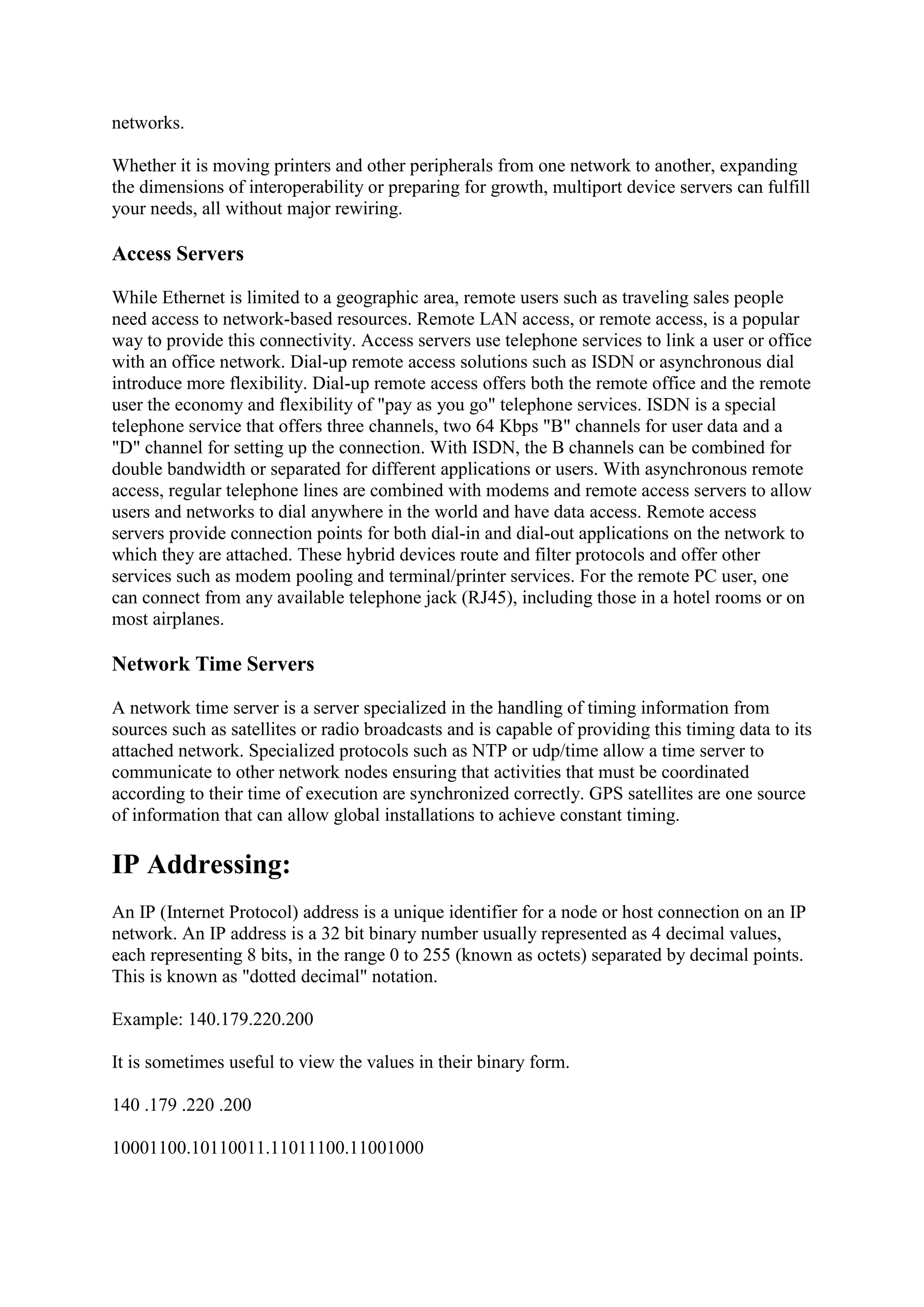 networks.
Whether it is moving printers and other peripherals from one network to another, expanding
the dimensions of interoperability or preparing for growth, multiport device servers can fulfill
your needs, all without major rewiring.

Access Servers
While Ethernet is limited to a geographic area, remote users such as traveling sales people
need access to network-based resources. Remote LAN access, or remote access, is a popular
way to provide this connectivity. Access servers use telephone services to link a user or office
with an office network. Dial-up remote access solutions such as ISDN or asynchronous dial
introduce more flexibility. Dial-up remote access offers both the remote office and the remote
user the economy and flexibility of "pay as you go" telephone services. ISDN is a special
telephone service that offers three channels, two 64 Kbps "B" channels for user data and a
"D" channel for setting up the connection. With ISDN, the B channels can be combined for
double bandwidth or separated for different applications or users. With asynchronous remote
access, regular telephone lines are combined with modems and remote access servers to allow
users and networks to dial anywhere in the world and have data access. Remote access
servers provide connection points for both dial-in and dial-out applications on the network to
which they are attached. These hybrid devices route and filter protocols and offer other
services such as modem pooling and terminal/printer services. For the remote PC user, one
can connect from any available telephone jack (RJ45), including those in a hotel rooms or on
most airplanes.

Network Time Servers
A network time server is a server specialized in the handling of timing information from
sources such as satellites or radio broadcasts and is capable of providing this timing data to its
attached network. Specialized protocols such as NTP or udp/time allow a time server to
communicate to other network nodes ensuring that activities that must be coordinated
according to their time of execution are synchronized correctly. GPS satellites are one source
of information that can allow global installations to achieve constant timing.

IP Addressing:
An IP (Internet Protocol) address is a unique identifier for a node or host connection on an IP
network. An IP address is a 32 bit binary number usually represented as 4 decimal values,
each representing 8 bits, in the range 0 to 255 (known as octets) separated by decimal points.
This is known as "dotted decimal" notation.
Example: 140.179.220.200
It is sometimes useful to view the values in their binary form.
140 .179 .220 .200
10001100.10110011.11011100.11001000

 