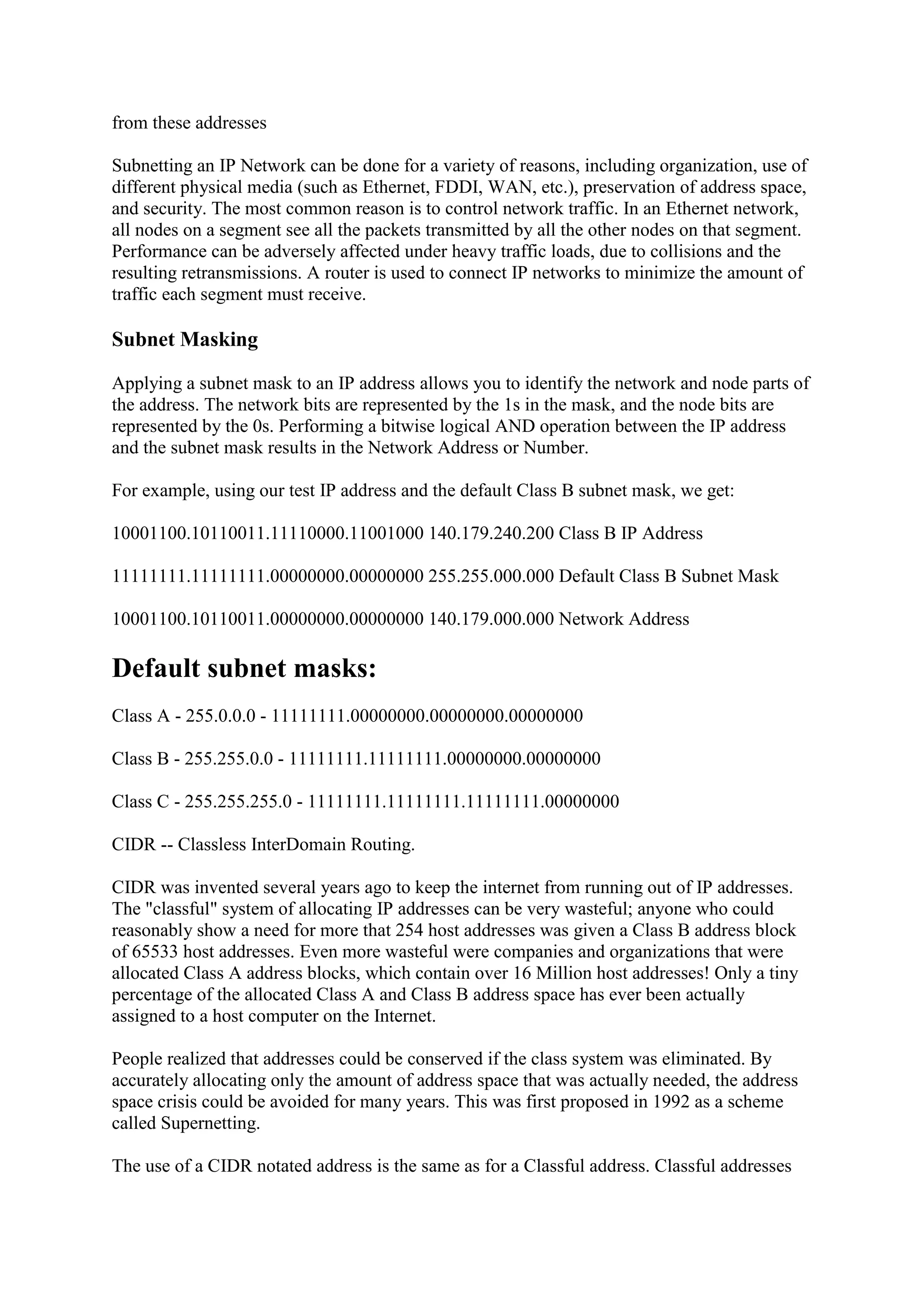from these addresses
Subnetting an IP Network can be done for a variety of reasons, including organization, use of
different physical media (such as Ethernet, FDDI, WAN, etc.), preservation of address space,
and security. The most common reason is to control network traffic. In an Ethernet network,
all nodes on a segment see all the packets transmitted by all the other nodes on that segment.
Performance can be adversely affected under heavy traffic loads, due to collisions and the
resulting retransmissions. A router is used to connect IP networks to minimize the amount of
traffic each segment must receive.

Subnet Masking
Applying a subnet mask to an IP address allows you to identify the network and node parts of
the address. The network bits are represented by the 1s in the mask, and the node bits are
represented by the 0s. Performing a bitwise logical AND operation between the IP address
and the subnet mask results in the Network Address or Number.
For example, using our test IP address and the default Class B subnet mask, we get:
10001100.10110011.11110000.11001000 140.179.240.200 Class B IP Address
11111111.11111111.00000000.00000000 255.255.000.000 Default Class B Subnet Mask
10001100.10110011.00000000.00000000 140.179.000.000 Network Address

Default subnet masks:
Class A - 255.0.0.0 - 11111111.00000000.00000000.00000000
Class B - 255.255.0.0 - 11111111.11111111.00000000.00000000
Class C - 255.255.255.0 - 11111111.11111111.11111111.00000000
CIDR -- Classless InterDomain Routing.
CIDR was invented several years ago to keep the internet from running out of IP addresses.
The "classful" system of allocating IP addresses can be very wasteful; anyone who could
reasonably show a need for more that 254 host addresses was given a Class B address block
of 65533 host addresses. Even more wasteful were companies and organizations that were
allocated Class A address blocks, which contain over 16 Million host addresses! Only a tiny
percentage of the allocated Class A and Class B address space has ever been actually
assigned to a host computer on the Internet.
People realized that addresses could be conserved if the class system was eliminated. By
accurately allocating only the amount of address space that was actually needed, the address
space crisis could be avoided for many years. This was first proposed in 1992 as a scheme
called Supernetting.
The use of a CIDR notated address is the same as for a Classful address. Classful addresses

 