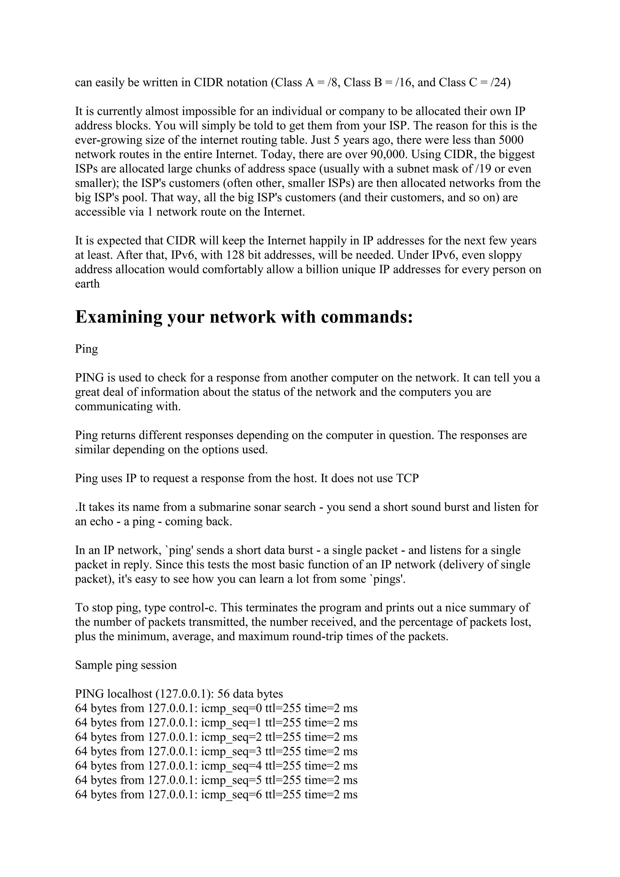 can easily be written in CIDR notation (Class A = /8, Class B = /16, and Class C = /24)
It is currently almost impossible for an individual or company to be allocated their own IP
address blocks. You will simply be told to get them from your ISP. The reason for this is the
ever-growing size of the internet routing table. Just 5 years ago, there were less than 5000
network routes in the entire Internet. Today, there are over 90,000. Using CIDR, the biggest
ISPs are allocated large chunks of address space (usually with a subnet mask of /19 or even
smaller); the ISP's customers (often other, smaller ISPs) are then allocated networks from the
big ISP's pool. That way, all the big ISP's customers (and their customers, and so on) are
accessible via 1 network route on the Internet.
It is expected that CIDR will keep the Internet happily in IP addresses for the next few years
at least. After that, IPv6, with 128 bit addresses, will be needed. Under IPv6, even sloppy
address allocation would comfortably allow a billion unique IP addresses for every person on
earth

Examining your network with commands:
Ping
PING is used to check for a response from another computer on the network. It can tell you a
great deal of information about the status of the network and the computers you are
communicating with.
Ping returns different responses depending on the computer in question. The responses are
similar depending on the options used.
Ping uses IP to request a response from the host. It does not use TCP
.It takes its name from a submarine sonar search - you send a short sound burst and listen for
an echo - a ping - coming back.
In an IP network, `ping' sends a short data burst - a single packet - and listens for a single
packet in reply. Since this tests the most basic function of an IP network (delivery of single
packet), it's easy to see how you can learn a lot from some `pings'.
To stop ping, type control-c. This terminates the program and prints out a nice summary of
the number of packets transmitted, the number received, and the percentage of packets lost,
plus the minimum, average, and maximum round-trip times of the packets.
Sample ping session
PING localhost (127.0.0.1): 56 data bytes
64 bytes from 127.0.0.1: icmp_seq=0 ttl=255 time=2 ms
64 bytes from 127.0.0.1: icmp_seq=1 ttl=255 time=2 ms
64 bytes from 127.0.0.1: icmp_seq=2 ttl=255 time=2 ms
64 bytes from 127.0.0.1: icmp_seq=3 ttl=255 time=2 ms
64 bytes from 127.0.0.1: icmp_seq=4 ttl=255 time=2 ms
64 bytes from 127.0.0.1: icmp_seq=5 ttl=255 time=2 ms
64 bytes from 127.0.0.1: icmp_seq=6 ttl=255 time=2 ms

 