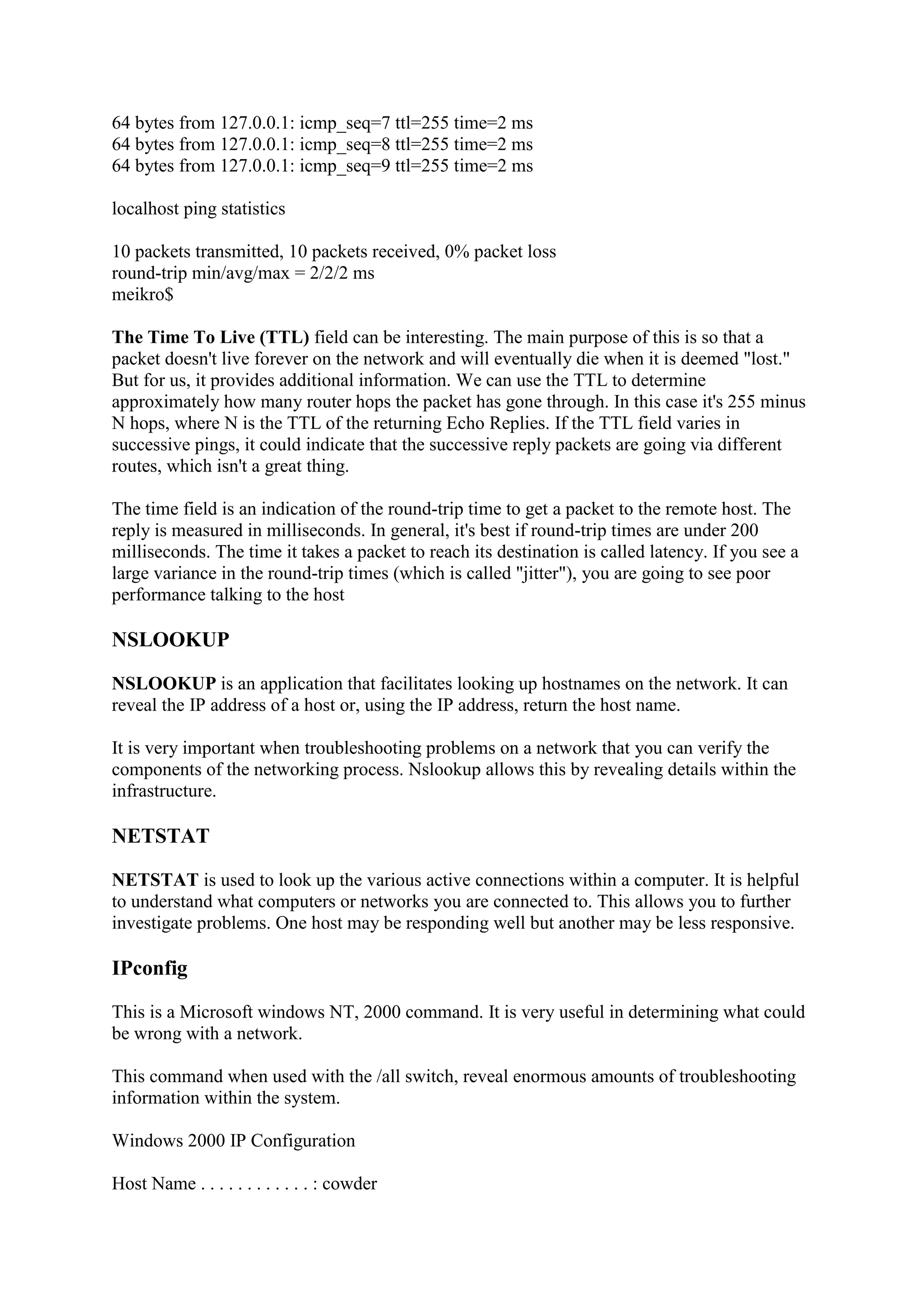 64 bytes from 127.0.0.1: icmp_seq=7 ttl=255 time=2 ms
64 bytes from 127.0.0.1: icmp_seq=8 ttl=255 time=2 ms
64 bytes from 127.0.0.1: icmp_seq=9 ttl=255 time=2 ms
localhost ping statistics
10 packets transmitted, 10 packets received, 0% packet loss
round-trip min/avg/max = 2/2/2 ms
meikro$
The Time To Live (TTL) field can be interesting. The main purpose of this is so that a
packet doesn't live forever on the network and will eventually die when it is deemed "lost."
But for us, it provides additional information. We can use the TTL to determine
approximately how many router hops the packet has gone through. In this case it's 255 minus
N hops, where N is the TTL of the returning Echo Replies. If the TTL field varies in
successive pings, it could indicate that the successive reply packets are going via different
routes, which isn't a great thing.
The time field is an indication of the round-trip time to get a packet to the remote host. The
reply is measured in milliseconds. In general, it's best if round-trip times are under 200
milliseconds. The time it takes a packet to reach its destination is called latency. If you see a
large variance in the round-trip times (which is called "jitter"), you are going to see poor
performance talking to the host

NSLOOKUP
NSLOOKUP is an application that facilitates looking up hostnames on the network. It can
reveal the IP address of a host or, using the IP address, return the host name.
It is very important when troubleshooting problems on a network that you can verify the
components of the networking process. Nslookup allows this by revealing details within the
infrastructure.

NETSTAT
NETSTAT is used to look up the various active connections within a computer. It is helpful
to understand what computers or networks you are connected to. This allows you to further
investigate problems. One host may be responding well but another may be less responsive.

IPconfig
This is a Microsoft windows NT, 2000 command. It is very useful in determining what could
be wrong with a network.
This command when used with the /all switch, reveal enormous amounts of troubleshooting
information within the system.
Windows 2000 IP Configuration
Host Name . . . . . . . . . . . . : cowder

 