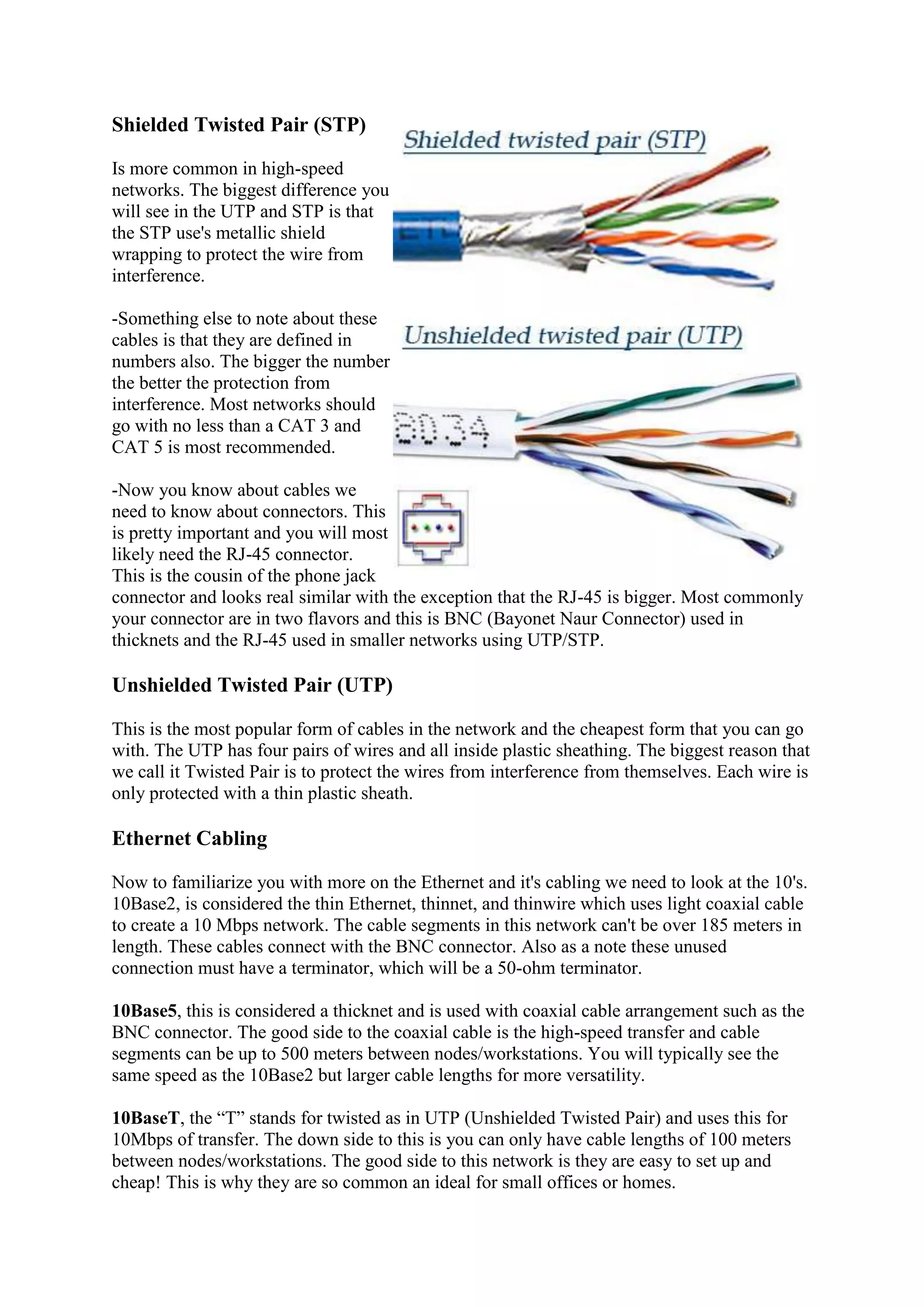 Shielded Twisted Pair (STP)
Is more common in high-speed
networks. The biggest difference you
will see in the UTP and STP is that
the STP use's metallic shield
wrapping to protect the wire from
interference.
-Something else to note about these
cables is that they are defined in
numbers also. The bigger the number
the better the protection from
interference. Most networks should
go with no less than a CAT 3 and
CAT 5 is most recommended.
-Now you know about cables we
need to know about connectors. This
is pretty important and you will most
likely need the RJ-45 connector.
This is the cousin of the phone jack
connector and looks real similar with the exception that the RJ-45 is bigger. Most commonly
your connector are in two flavors and this is BNC (Bayonet Naur Connector) used in
thicknets and the RJ-45 used in smaller networks using UTP/STP.

Unshielded Twisted Pair (UTP)
This is the most popular form of cables in the network and the cheapest form that you can go
with. The UTP has four pairs of wires and all inside plastic sheathing. The biggest reason that
we call it Twisted Pair is to protect the wires from interference from themselves. Each wire is
only protected with a thin plastic sheath.

Ethernet Cabling
Now to familiarize you with more on the Ethernet and it's cabling we need to look at the 10's.
10Base2, is considered the thin Ethernet, thinnet, and thinwire which uses light coaxial cable
to create a 10 Mbps network. The cable segments in this network can't be over 185 meters in
length. These cables connect with the BNC connector. Also as a note these unused
connection must have a terminator, which will be a 50-ohm terminator.
10Base5, this is considered a thicknet and is used with coaxial cable arrangement such as the
BNC connector. The good side to the coaxial cable is the high-speed transfer and cable
segments can be up to 500 meters between nodes/workstations. You will typically see the
same speed as the 10Base2 but larger cable lengths for more versatility.
10BaseT, the “T” stands for twisted as in UTP (Unshielded Twisted Pair) and uses this for
10Mbps of transfer. The down side to this is you can only have cable lengths of 100 meters
between nodes/workstations. The good side to this network is they are easy to set up and
cheap! This is why they are so common an ideal for small offices or homes.

 