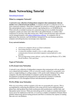 Basic Networking Tutorial
Networking In General

What is a computer Network?
A network is any collection of independent computers that communicate with one
another over a shared network medium. A computer network is a collection of two or
more connected computers. When these computers are joined in a network, people can share
files and peripherals such as modems, printers, tape backup drives, or CD-ROM drives.
When networks at multiple locations are connected using services available from phone
companies, people can send e-mail, share links to the global Internet, or conduct video
conferences in real time with other remote users. When a network becomes open sourced it
can be managed properly with online collaboration software. As companies rely on
applications like electronic mail and database management for core business operations,
computer networking becomes increasingly more important.
Every network includes:

At least two computers Server or Client workstation.
Networking Interface Card's (NIC)
A connection medium, usually a wire or cable, although wireless
communication between networked computers and peripherals is also
possible.
Network Operating system software, such as Microsoft Windows NT or 2000,
Novell NetWare, Unix and Linux.

Types of Networks:
LANs (Local Area Networks)
A network is any collection of independent computers that communicate with one another
over a shared network medium. LANs are networks usually confined to a geographic area,
such as a single building or a college campus. LANs can be small, linking as few as three
computers, but often link hundreds of computers used by thousands of people. The
development of standard networking protocols and media has resulted in worldwide
proliferation of LANs throughout business and educational organizations.

WANs (Wide Area Networks)
Wide area networking combines multiple LANs that are geographically separate. This is
accomplished by connecting the different LANs using services such as dedicated leased
phone lines, dial-up phone lines (both synchronous and asynchronous), satellite links, and
data packet carrier services. Wide area networking can be as simple as a modem and remote
access server for employees to dial into, or it can be as complex as hundreds of branch offices
globally linked using special routing protocols and filters to minimize the expense of sending
data sent over vast distances.

 