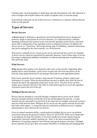 Switches allow network designers to build large networks that function well. The reduction in
costs of bridges and switches reduces the impact of repeater rules on network design.
Each network connected via one of these devices is referred to as a separate collision domain
in the overall network.

Types of Servers:
Device Servers
A device server is defined as a specialized, network-based hardware device designed to
perform a single or specialized set of server functions. It is characterized by a minimal
operating architecture that requires no per seat network operating system license, and client
access that is independent of any operating system or proprietary protocol. In addition the
device server is a "closed box," delivering extreme ease of installation, minimal maintenance,
and can be managed by the client remotely via a Web browser.
Print servers, terminal servers, remote access servers and network time servers are examples
of device servers which are specialized for particular functions. Each of these types of servers
has unique configuration attributes in hardware or software that help them to perform best in
their particular arena.

Print Servers
Print servers allow printers to be shared by other users on the network. Supporting either
parallel and/or serial interfaces, a print server accepts print jobs from any person on the
network using supported protocols and manages those jobs on each appropriate printer.
Print servers generally do not contain a large amount of memory; printers simply store
information in a queue. When the desired printer becomes available, they allow the host to
transmit the data to the appropriate printer port on the server. The print server can then
simply queue and print each job in the order in which print requests are received, regardless
of protocol used or the size of the job.

Multiport Device Servers
Devices that are attached to a network through a multiport device server can be shared
between terminals and hosts at both the local site and throughout the network. A single
terminal may be connected to several hosts at the same time (in multiple concurrent sessions),
and can switch between them. Multiport device servers are also used to network devices that
have only serial outputs. A connection between serial ports on different servers is opened,
allowing data to move between the two devices.
Given its natural translation ability, a multi-protocol multiport device server can perform
conversions between the protocols it knows, like LAT and TCP/IP. While server bandwidth
is not adequate for large file transfers, it can easily handle host-to-host inquiry/response
applications, electronic mailbox checking, etc. And it is far more economical than the
alternatives of acquiring expensive host software and special-purpose converters. Multiport
device and print servers give their users greater flexibility in configuring and managing their

 