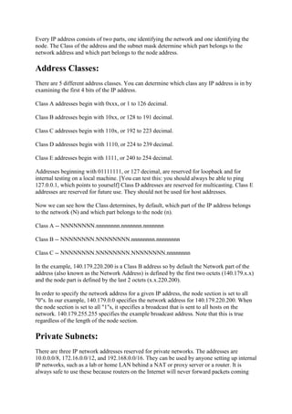 Every IP address consists of two parts, one identifying the network and one identifying the
node. The Class of the address and the subnet mask determine which part belongs to the
network address and which part belongs to the node address.

Address Classes:
There are 5 different address classes. You can determine which class any IP address is in by
examining the first 4 bits of the IP address.
Class A addresses begin with 0xxx, or 1 to 126 decimal.
Class B addresses begin with 10xx, or 128 to 191 decimal.
Class C addresses begin with 110x, or 192 to 223 decimal.
Class D addresses begin with 1110, or 224 to 239 decimal.
Class E addresses begin with 1111, or 240 to 254 decimal.
Addresses beginning with 01111111, or 127 decimal, are reserved for loopback and for
internal testing on a local machine. [You can test this: you should always be able to ping
127.0.0.1, which points to yourself] Class D addresses are reserved for multicasting. Class E
addresses are reserved for future use. They should not be used for host addresses.
Now we can see how the Class determines, by default, which part of the IP address belongs
to the network (N) and which part belongs to the node (n).
Class A -- NNNNNNNN.nnnnnnnn.nnnnnnn.nnnnnnn
Class B -- NNNNNNNN.NNNNNNNN.nnnnnnnn.nnnnnnnn
Class C -- NNNNNNNN.NNNNNNNN.NNNNNNNN.nnnnnnnn
In the example, 140.179.220.200 is a Class B address so by default the Network part of the
address (also known as the Network Address) is defined by the first two octets (140.179.x.x)
and the node part is defined by the last 2 octets (x.x.220.200).
In order to specify the network address for a given IP address, the node section is set to all
"0"s. In our example, 140.179.0.0 specifies the network address for 140.179.220.200. When
the node section is set to all "1"s, it specifies a broadcast that is sent to all hosts on the
network. 140.179.255.255 specifies the example broadcast address. Note that this is true
regardless of the length of the node section.

Private Subnets:
There are three IP network addresses reserved for private networks. The addresses are
10.0.0.0/8, 172.16.0.0/12, and 192.168.0.0/16. They can be used by anyone setting up internal
IP networks, such as a lab or home LAN behind a NAT or proxy server or a router. It is
always safe to use these because routers on the Internet will never forward packets coming

 