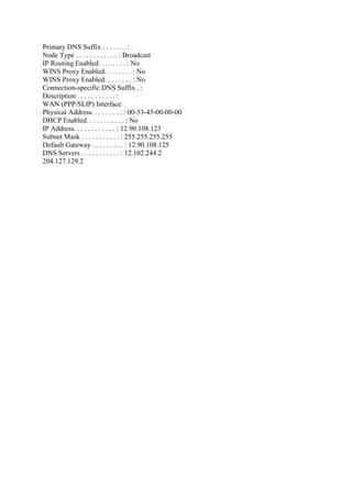 Primary DNS Suffix . . . . . . . :
Node Type . . . . . . . . . . . . : Broadcast
IP Routing Enabled. . . . . . . . : No
WINS Proxy Enabled. . . . . . . . : No
WINS Proxy Enabled. . . . . . . . : No
Connection-specific DNS Suffix . :
Description . . . . . . . . . . . :
WAN (PPP/SLIP) Interface
Physical Address. . . . . . . . . : 00-53-45-00-00-00
DHCP Enabled. . . . . . . . . . . : No
IP Address. . . . . . . . . . . . : 12.90.108.123
Subnet Mask . . . . . . . . . . . : 255.255.255.255
Default Gateway . . . . . . . . . : 12.90.108.125
DNS Servers . . . . . . . . . . . : 12.102.244.2
204.127.129.2

 