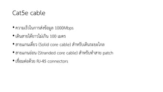 Cat5e cable
•ความเร็วในการส่งข้อมูล 1000Mbps
•เดินสายได้ยาวไม่เกิน 100 เมตร
•สายแกนเดี่ยว (Solid core cable) สาหรับเดินระยะไกล
•สายแกนอ่อน (Stranded core cable) สาหรับทาสาย patch
•เชื่อมต่อด้วย RJ-45 connectors
 