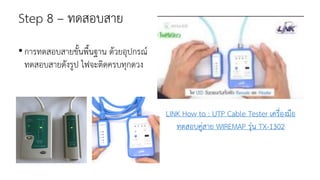 Step 8 – ทดสอบสาย
•การทดสอบสายขั้นพื้นฐาน ด้วยอุปกรณ์
ทดสอบสายดังรูป ไฟจะติดครบทุกดวง
LINK How to : UTP Cable Tester เครื่องมือ
ทดสอบคู่สาย WIREMAP รุ่น TX-1302
 