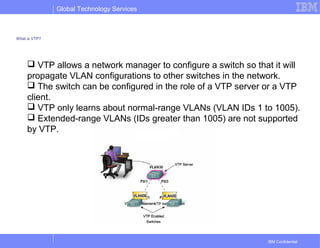 Global Technology Services
IBM Confidential
What is VTP?
 VTP allows a network manager to configure a switch so that it will
propagate VLAN configurations to other switches in the network.
 The switch can be configured in the role of a VTP server or a VTP
client.
 VTP only learns about normal-range VLANs (VLAN IDs 1 to 1005).
 Extended-range VLANs (IDs greater than 1005) are not supported
by VTP.
 