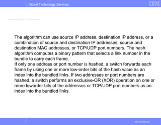 Global Technology Services
IBM Confidential
Distributing Traffic in EtherChannel
The algorithm can use source IP address, destination IP address, or a
combination of source and destination IP addresses, source and
destination MAC addresses, or TCP/UDP port numbers. The hash
algorithm computes a binary pattern that selects a link number in the
bundle to carry each frame.
If only one address or port number is hashed, a switch forwards each
frame by using one or more low-order bits of the hash value as an
index into the bundled links. If two addresses or port numbers are
hashed, a switch performs an exclusive-OR (XOR) operation on one or
more loworder bits of the addresses or TCP/UDP port numbers as an
index into the bundled links.
 