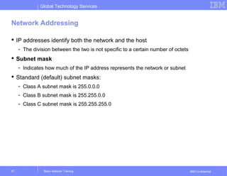 Global Technology Services
IBM Confidential
Network Addressing
 IP addresses identify both the network and the host
- The division between the two is not specific to a certain number of octets
 Subnet mask
- Indicates how much of the IP address represents the network or subnet
 Standard (default) subnet masks:
- Class A subnet mask is 255.0.0.0
- Class B subnet mask is 255.255.0.0
- Class C subnet mask is 255.255.255.0
Basic Network Training47
 
