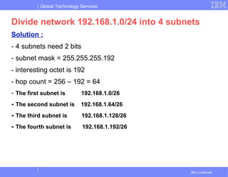 Global Technology Services
IBM Confidential
Divide network 192.168.1.0/24 into 4 subnets
Solution :
- 4 subnets need 2 bits
- subnet mask = 255.255.255.192
- interesting octet is 192
- hop count = 256 – 192 = 64
- The first subnet is 192.168.1.0/26
- The second subnet is 192.168.1.64/26
- The third subnet is 192.168.1.128/26
- The fourth subnet is 192.168.1.192/26
 