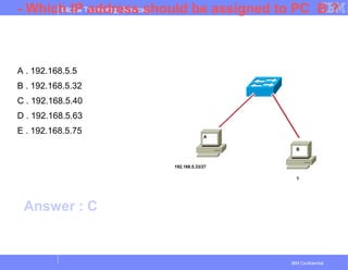 Global Technology Services
IBM Confidential
- Which IP address should be assigned to PC B ?
A . 192.168.5.5
B . 192.168.5.32
C . 192.168.5.40
D . 192.168.5.63
E . 192.168.5.75
192.168.5.33/27
?
A
B
Answer : C
 