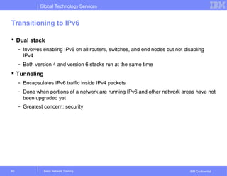 Global Technology Services
IBM Confidential
Transitioning to IPv6
 Dual stack
- Involves enabling IPv6 on all routers, switches, and end nodes but not disabling
IPv4
- Both version 4 and version 6 stacks run at the same time
 Tunneling
- Encapsulates IPv6 traffic inside IPv4 packets
- Done when portions of a network are running IPv6 and other network areas have not
been upgraded yet
- Greatest concern: security
Basic Network Training60
 