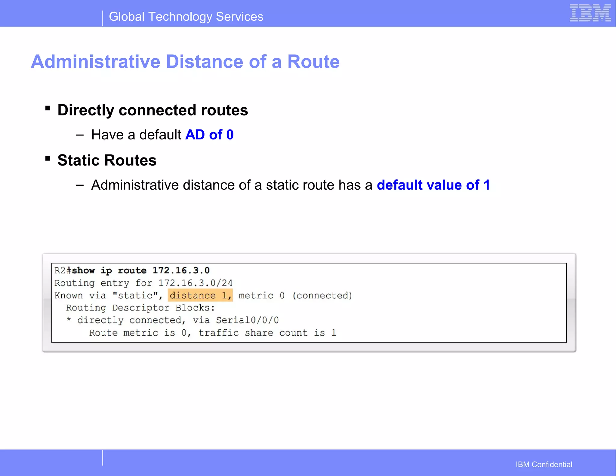 Global Technology Services
IBM Confidential
Administrative Distance of a Route
 Directly connected routes
– Have a default AD of 0
 Static Routes
– Administrative distance of a static route has a default value of 1
 
