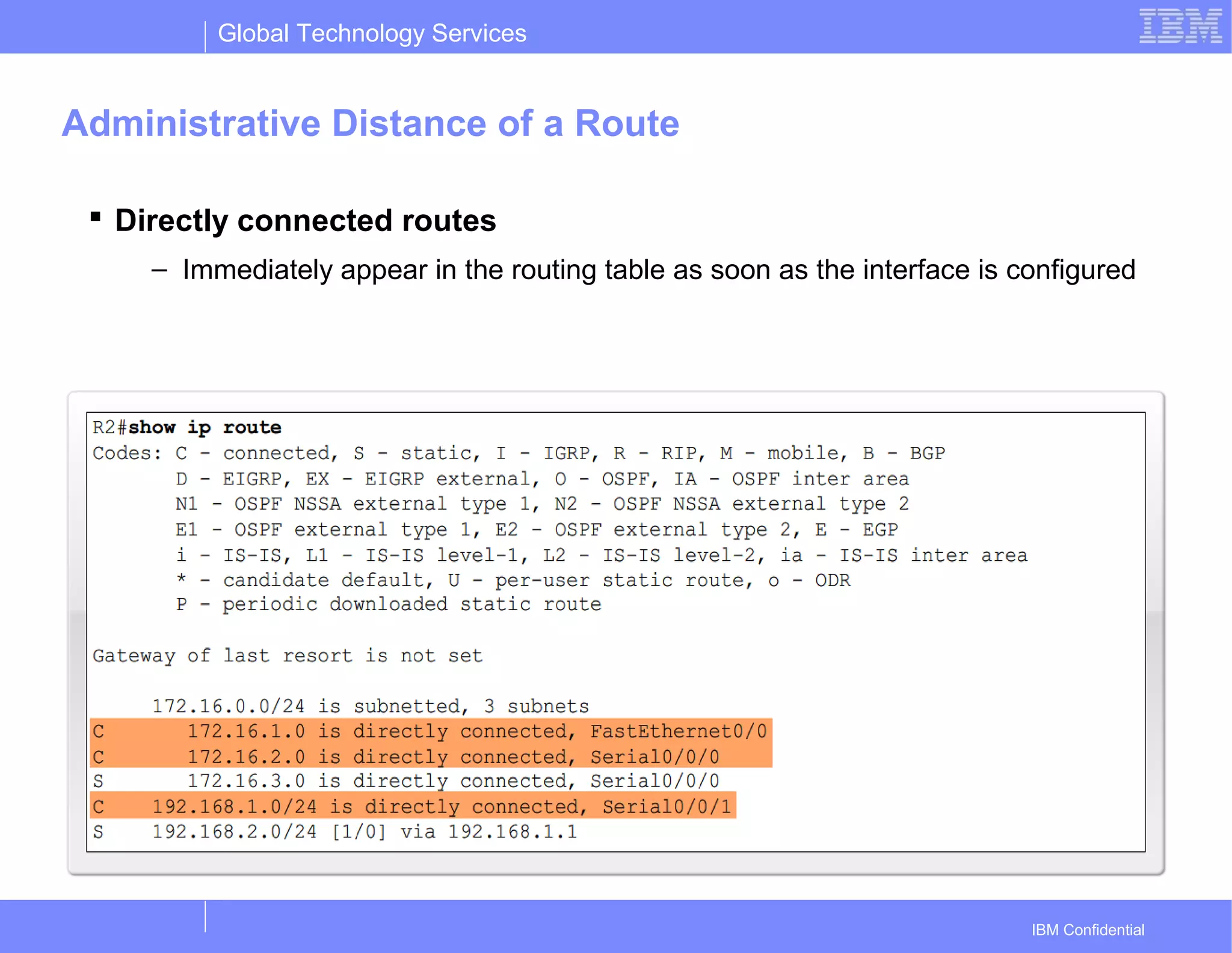 Global Technology Services
IBM Confidential
Administrative Distance of a Route
 Directly connected routes
– Immediately appear in the routing table as soon as the interface is configured
 