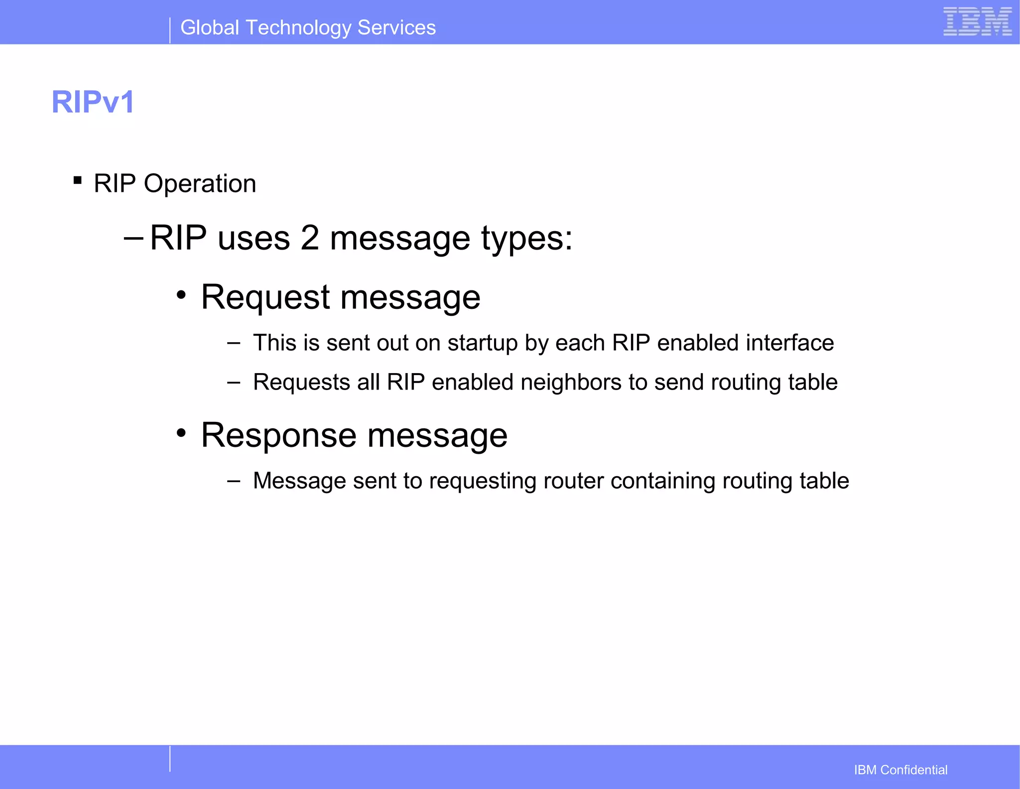 Global Technology Services
IBM Confidential
RIPv1
 RIP Operation
– RIP uses 2 message types:
• Request message
– This is sent out on startup by each RIP enabled interface
– Requests all RIP enabled neighbors to send routing table
• Response message
– Message sent to requesting router containing routing table
 