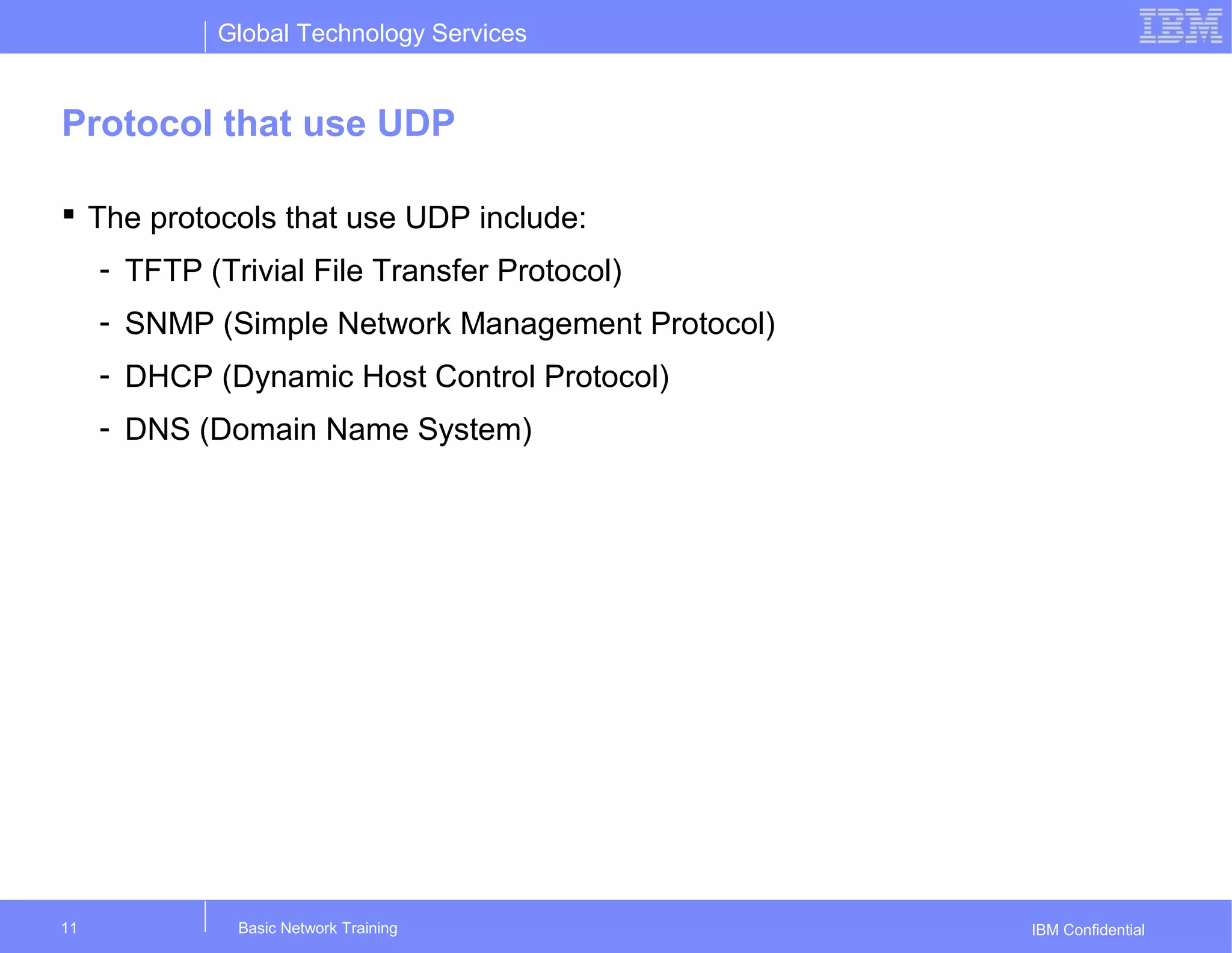 Global Technology Services
IBM Confidential
Protocol that use UDP
 The protocols that use UDP include:
- TFTP (Trivial File Transfer Protocol)
- SNMP (Simple Network Management Protocol)
- DHCP (Dynamic Host Control Protocol)
- DNS (Domain Name System)
Basic Network Training11
 