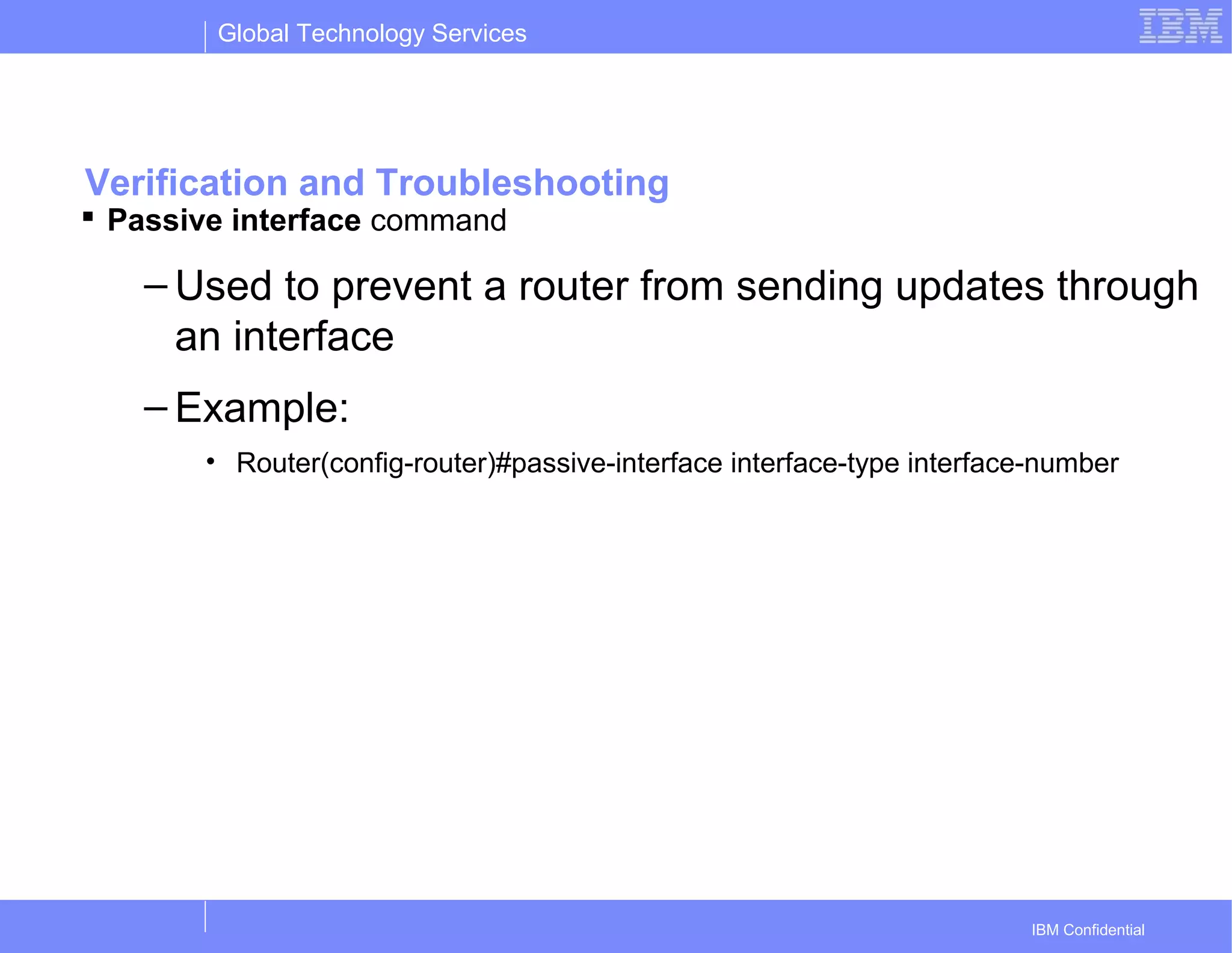 Global Technology Services
IBM Confidential
Verification and Troubleshooting
 Passive interface command
– Used to prevent a router from sending updates through
an interface
– Example:
• Router(config-router)#passive-interface interface-type interface-number
 