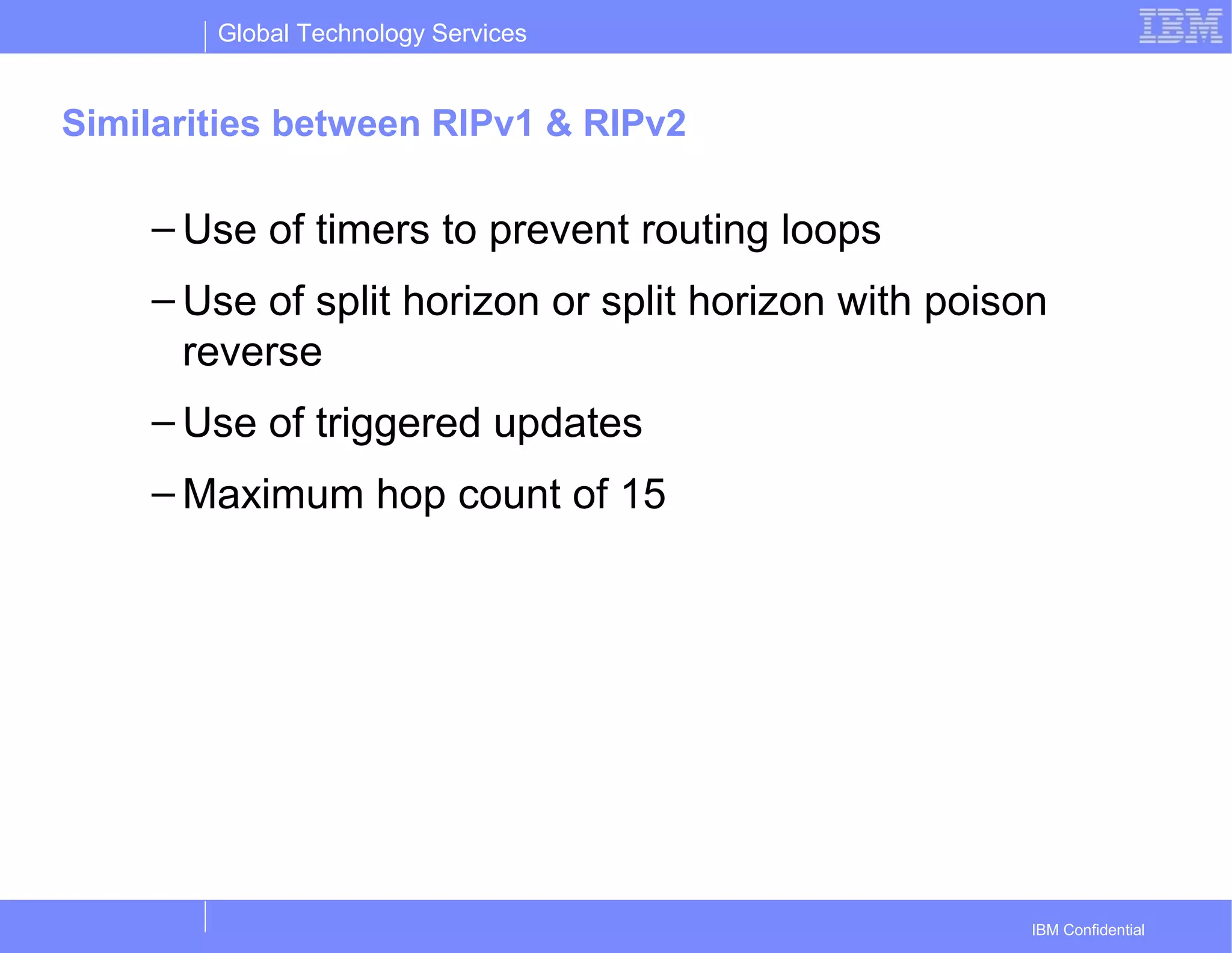 Global Technology Services
IBM Confidential
Similarities between RIPv1 & RIPv2
– Use of timers to prevent routing loops
– Use of split horizon or split horizon with poison
reverse
– Use of triggered updates
– Maximum hop count of 15
 