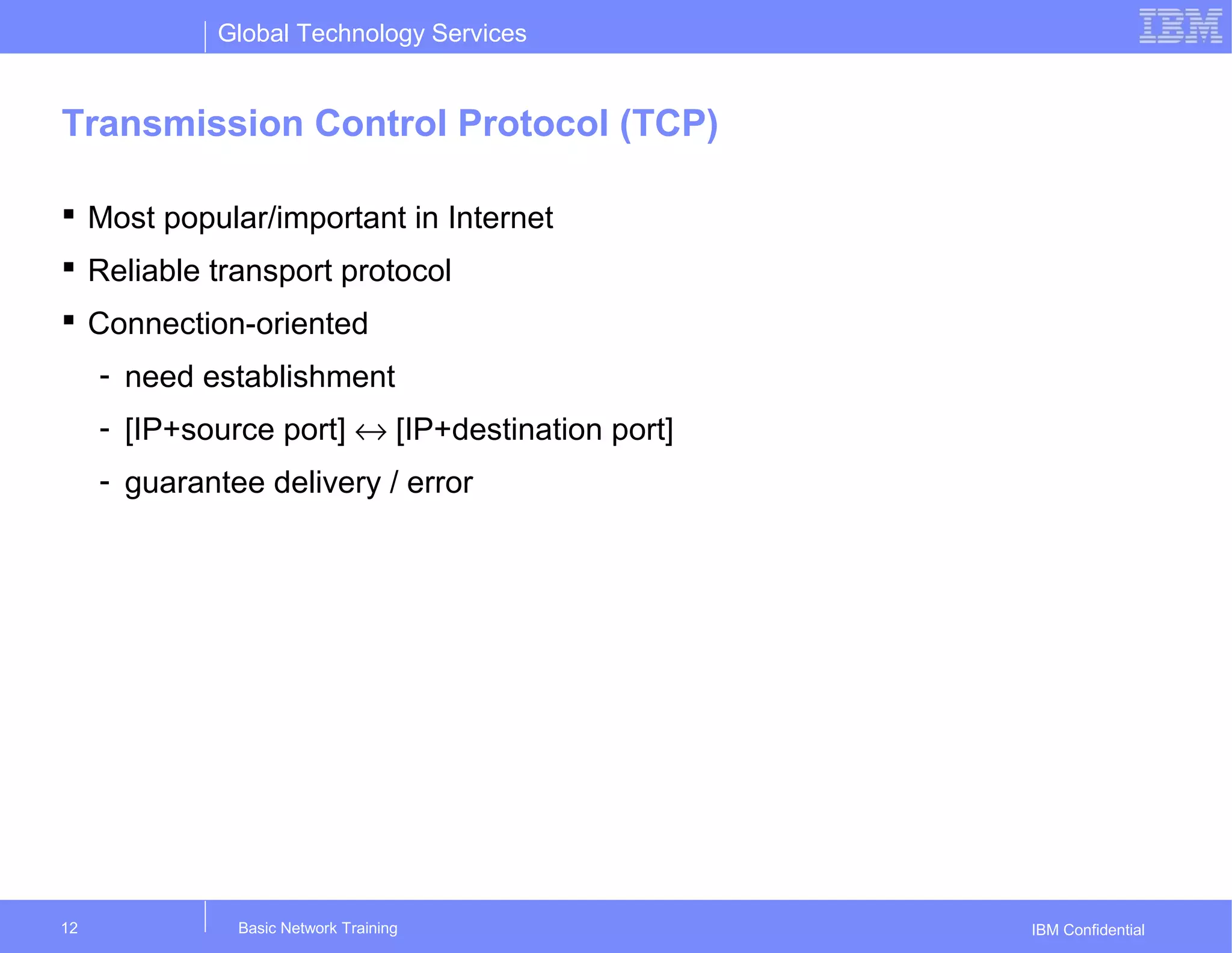 Global Technology Services
IBM Confidential
Transmission Control Protocol (TCP)
 Most popular/important in Internet
 Reliable transport protocol
 Connection-oriented
- need establishment
- [IP+source port] ↔ [IP+destination port]
- guarantee delivery / error
Basic Network Training12
 