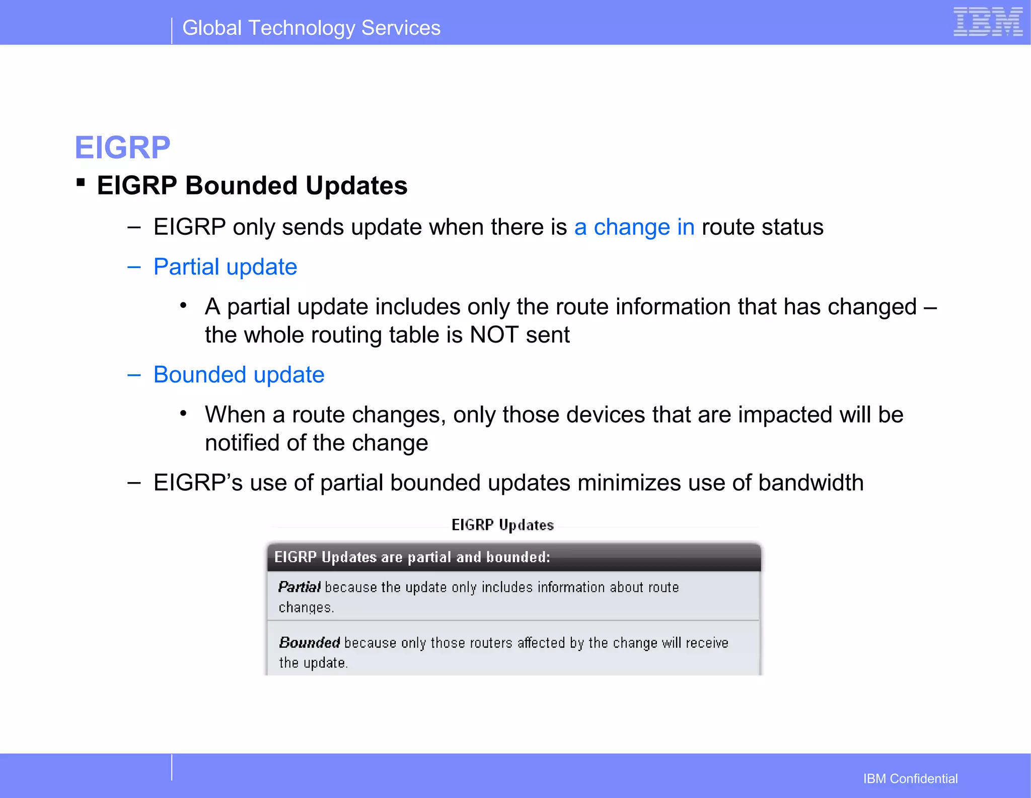 Global Technology Services
IBM Confidential
EIGRP
 EIGRP Bounded Updates
– EIGRP only sends update when there is a change in route status
– Partial update
• A partial update includes only the route information that has changed –
the whole routing table is NOT sent
– Bounded update
• When a route changes, only those devices that are impacted will be
notified of the change
– EIGRP’s use of partial bounded updates minimizes use of bandwidth
 