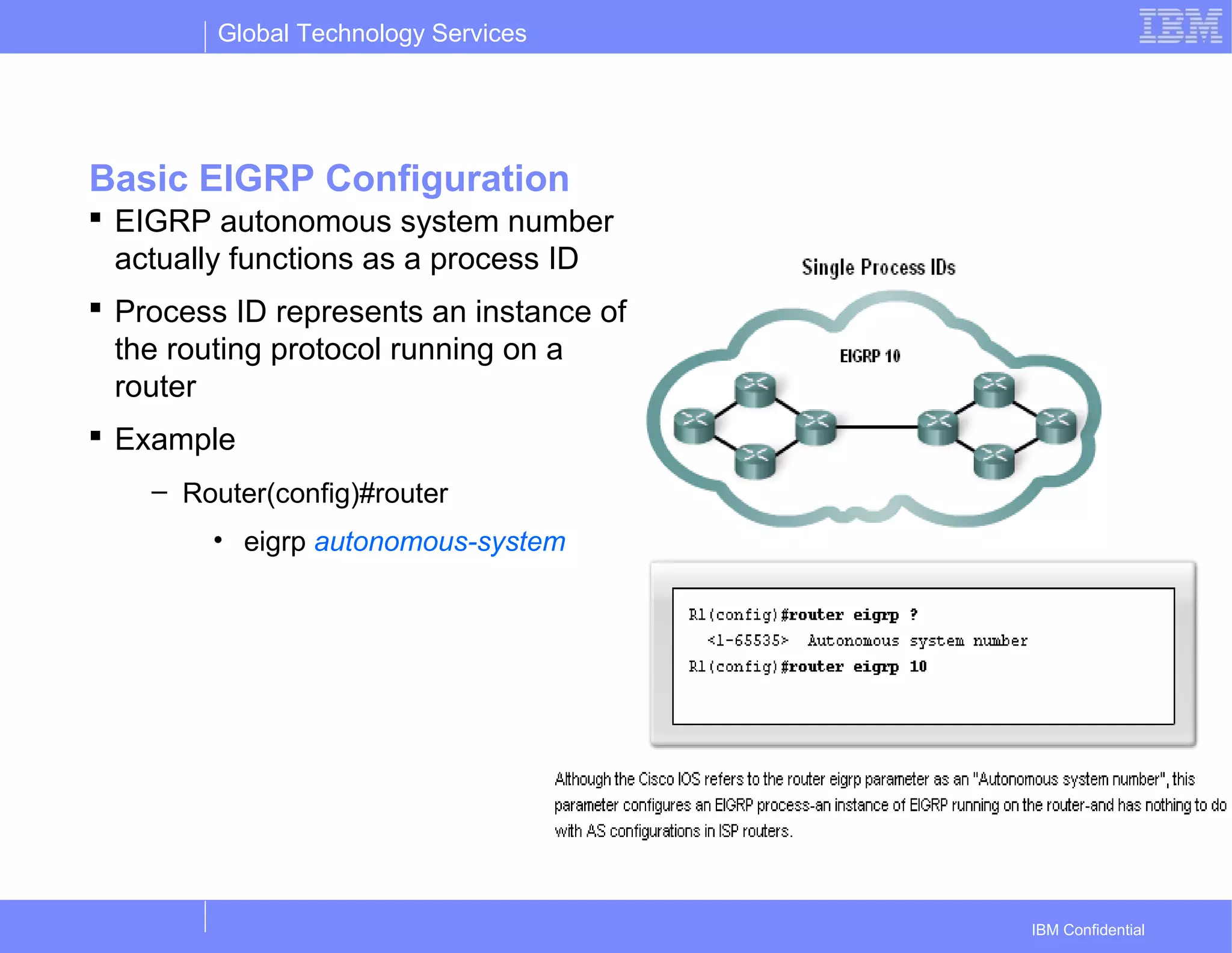Global Technology Services
IBM Confidential
Basic EIGRP Configuration
 EIGRP autonomous system number
actually functions as a process ID
 Process ID represents an instance of
the routing protocol running on a
router
 Example
– Router(config)#router
• eigrp autonomous-system
 