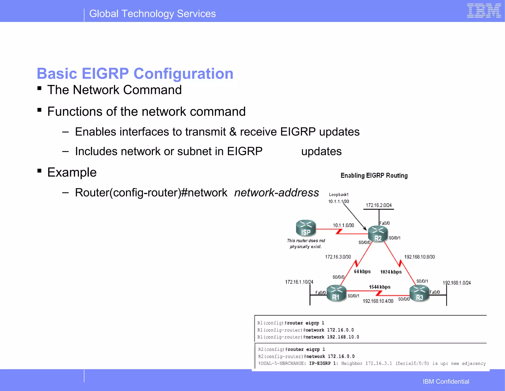 Global Technology Services
IBM Confidential
Basic EIGRP Configuration
 The Network Command
 Functions of the network command
– Enables interfaces to transmit & receive EIGRP updates
– Includes network or subnet in EIGRP updates
 Example
– Router(config-router)#network network-address
 