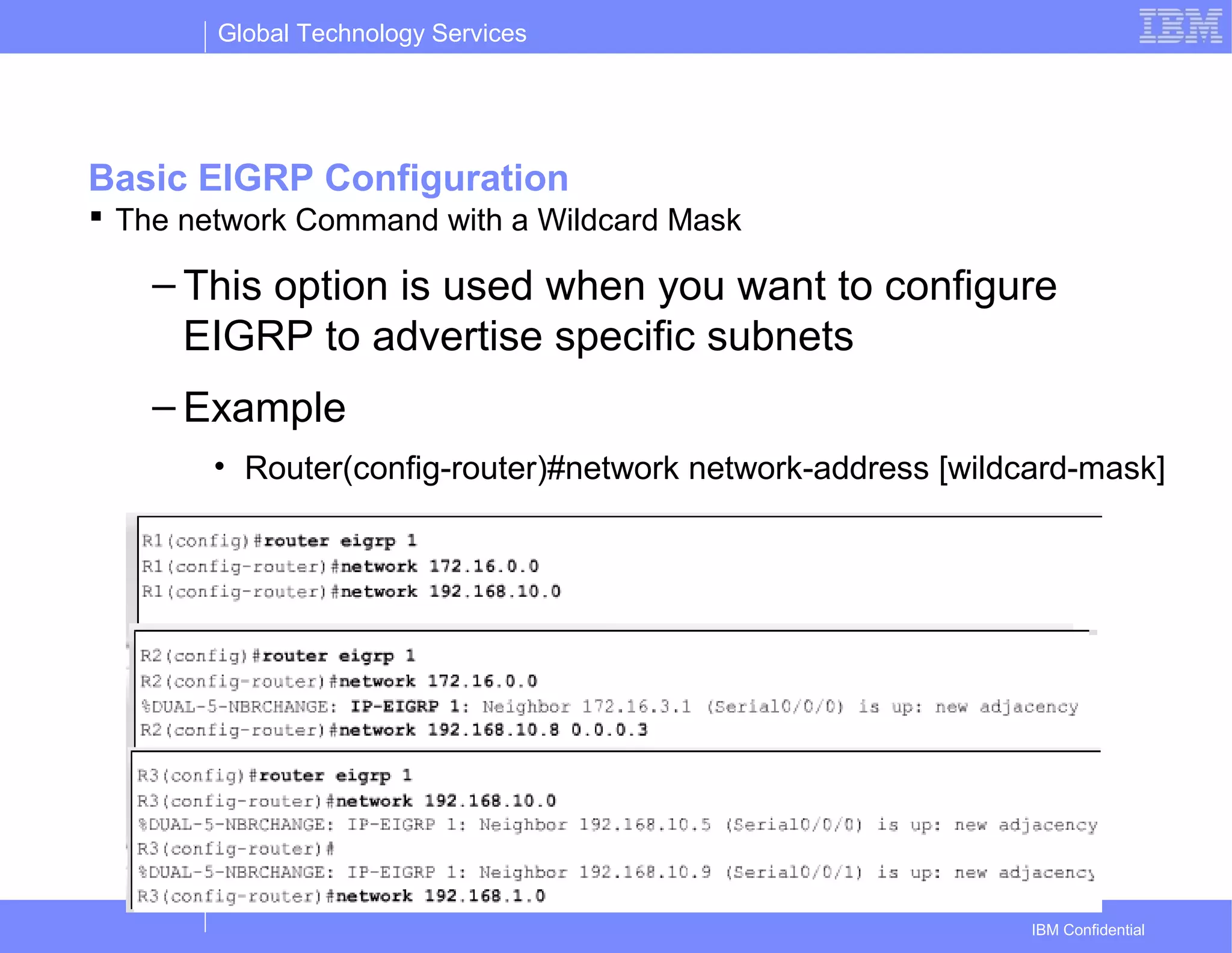 Global Technology Services
IBM Confidential
Basic EIGRP Configuration
 The network Command with a Wildcard Mask
– This option is used when you want to configure
EIGRP to advertise specific subnets
– Example
• Router(config-router)#network network-address [wildcard-mask]
 