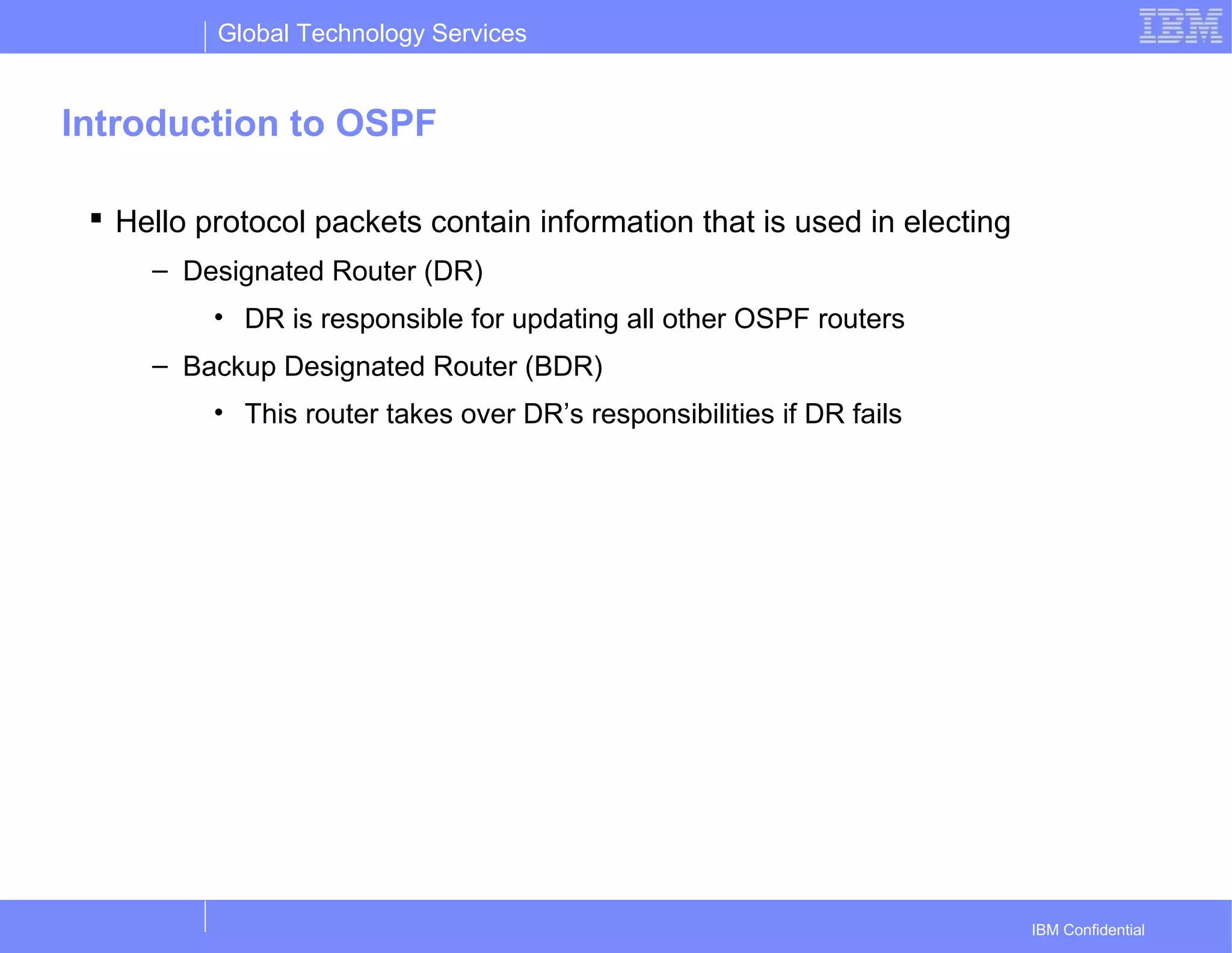 Global Technology Services
IBM Confidential
Introduction to OSPF
 Hello protocol packets contain information that is used in electing
– Designated Router (DR)
• DR is responsible for updating all other OSPF routers
– Backup Designated Router (BDR)
• This router takes over DR’s responsibilities if DR fails
 