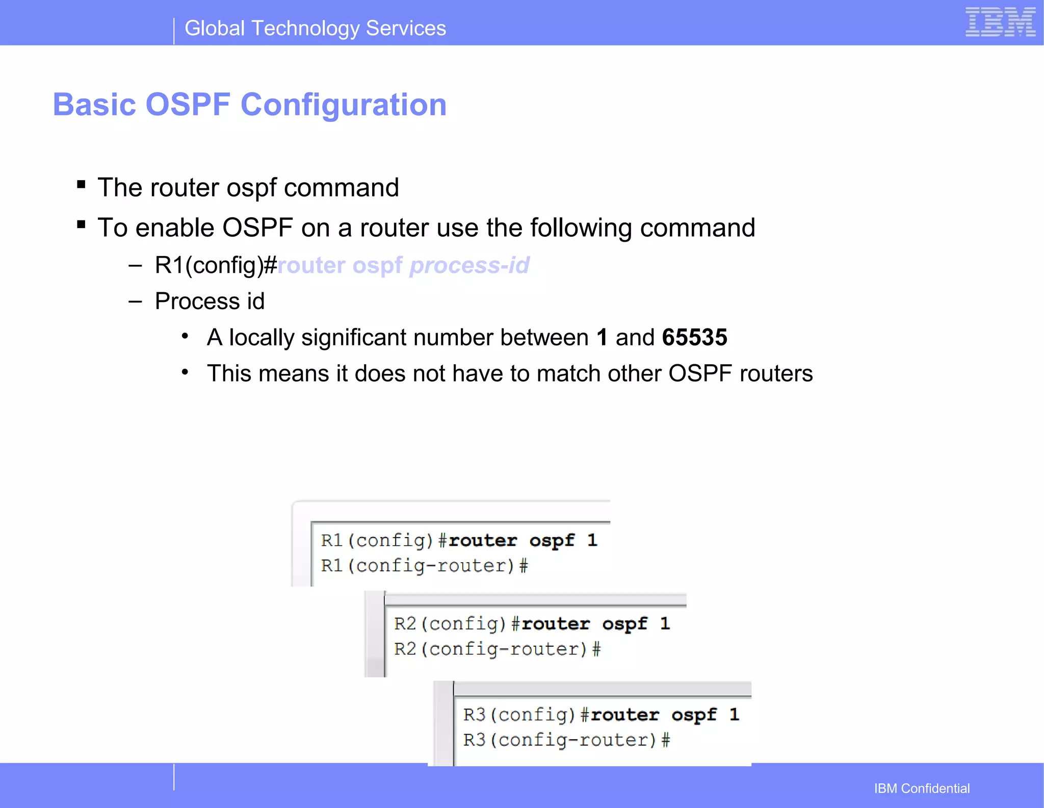 Global Technology Services
IBM Confidential
Basic OSPF Configuration
 The router ospf command
 To enable OSPF on a router use the following command
– R1(config)#router ospf process-id
– Process id
• A locally significant number between 1 and 65535
• This means it does not have to match other OSPF routers
 