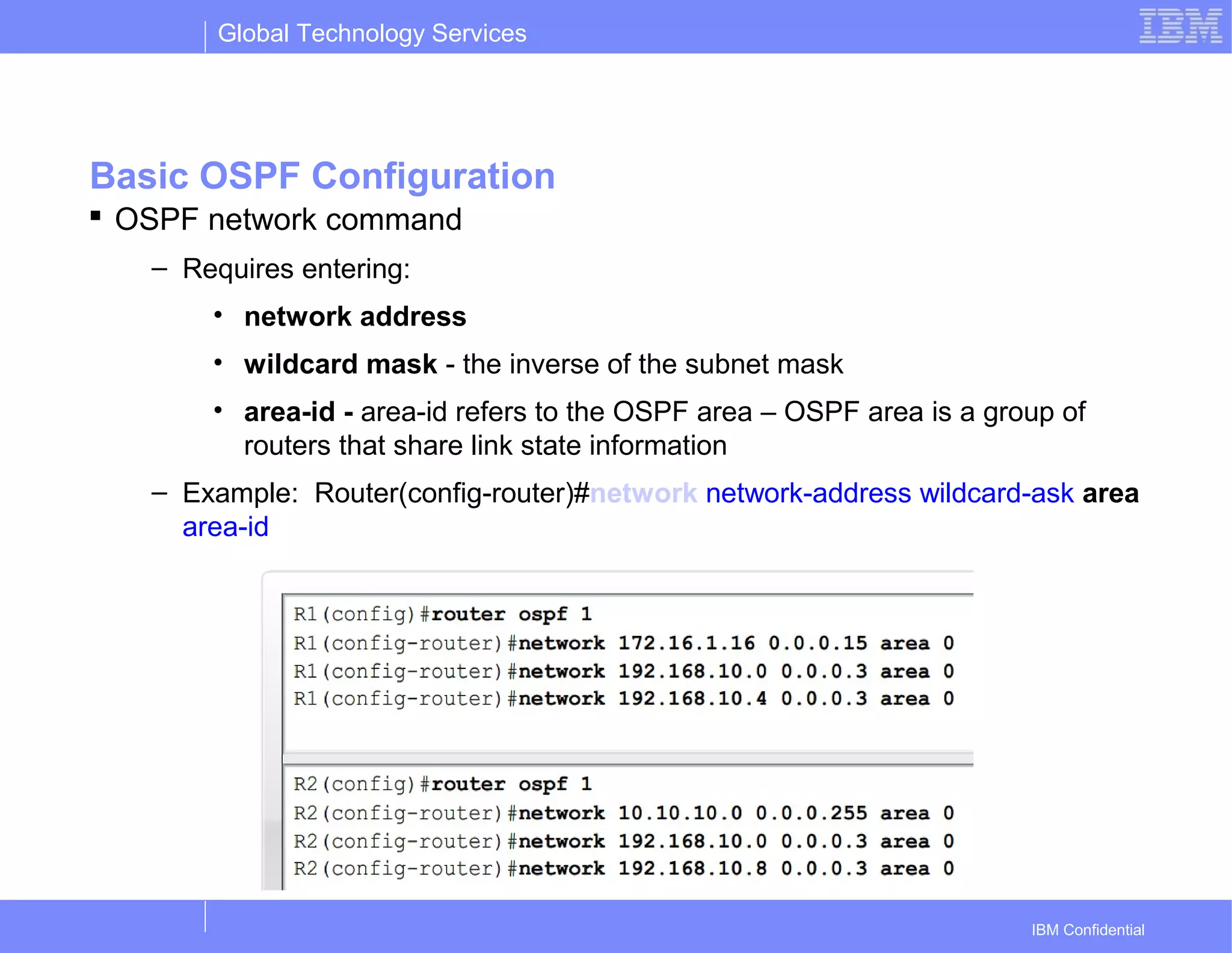 Global Technology Services
IBM Confidential
Basic OSPF Configuration
 OSPF network command
– Requires entering:
• network address
• wildcard mask - the inverse of the subnet mask
• area-id - area-id refers to the OSPF area – OSPF area is a group of
routers that share link state information
– Example: Router(config-router)#network network-address wildcard-ask area
area-id
 