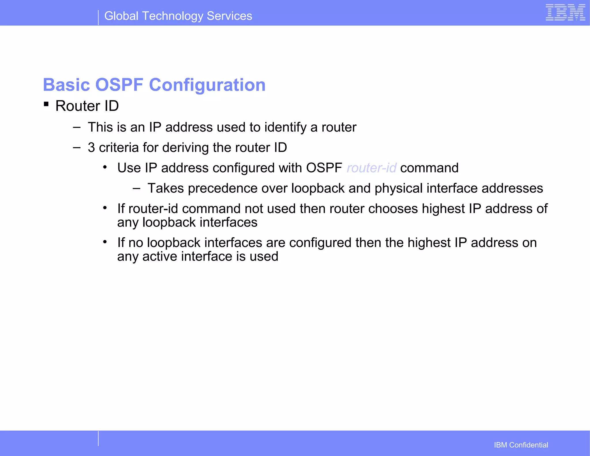Global Technology Services
IBM Confidential
Basic OSPF Configuration
 Router ID
– This is an IP address used to identify a router
– 3 criteria for deriving the router ID
• Use IP address configured with OSPF router-id command
– Takes precedence over loopback and physical interface addresses
• If router-id command not used then router chooses highest IP address of
any loopback interfaces
• If no loopback interfaces are configured then the highest IP address on
any active interface is used
 