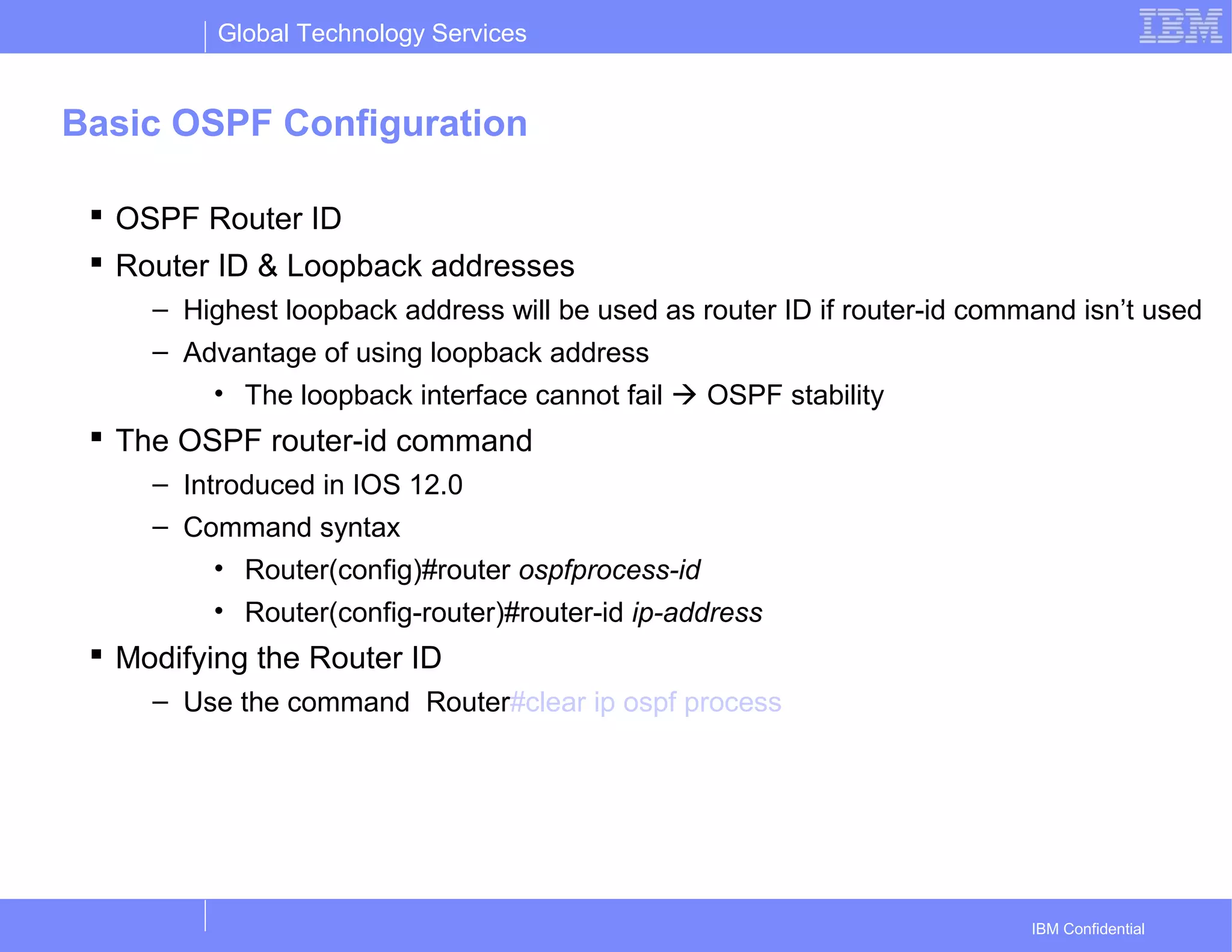 Global Technology Services
IBM Confidential
Basic OSPF Configuration
 OSPF Router ID
 Router ID & Loopback addresses
– Highest loopback address will be used as router ID if router-id command isn’t used
– Advantage of using loopback address
• The loopback interface cannot fail  OSPF stability
 The OSPF router-id command
– Introduced in IOS 12.0
– Command syntax
• Router(config)#router ospfprocess-id
• Router(config-router)#router-id ip-address
 Modifying the Router ID
– Use the command Router#clear ip ospf process
 