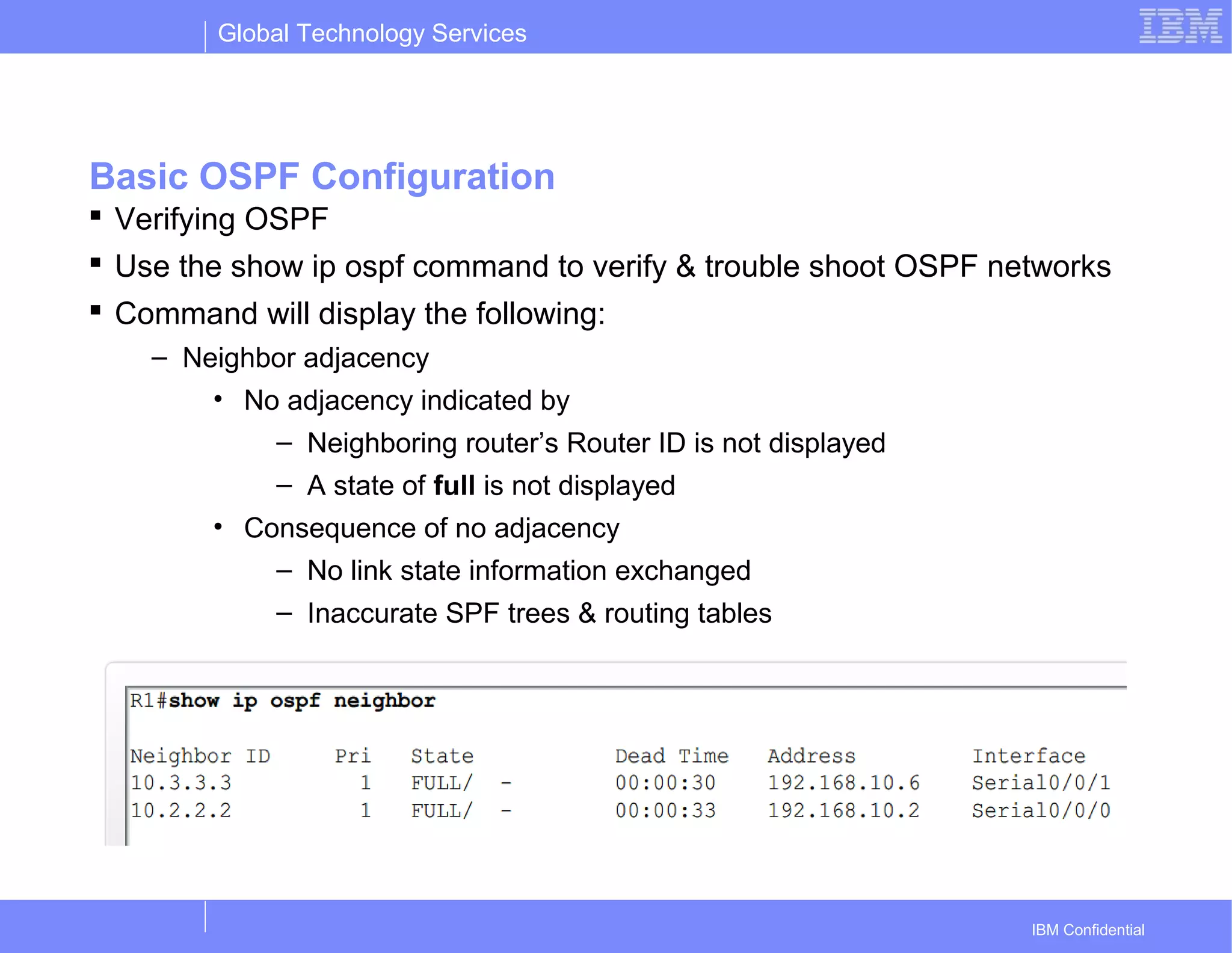 Global Technology Services
IBM Confidential
Basic OSPF Configuration
 Verifying OSPF
 Use the show ip ospf command to verify & trouble shoot OSPF networks
 Command will display the following:
– Neighbor adjacency
• No adjacency indicated by
– Neighboring router’s Router ID is not displayed
– A state of full is not displayed
• Consequence of no adjacency
– No link state information exchanged
– Inaccurate SPF trees & routing tables
 
