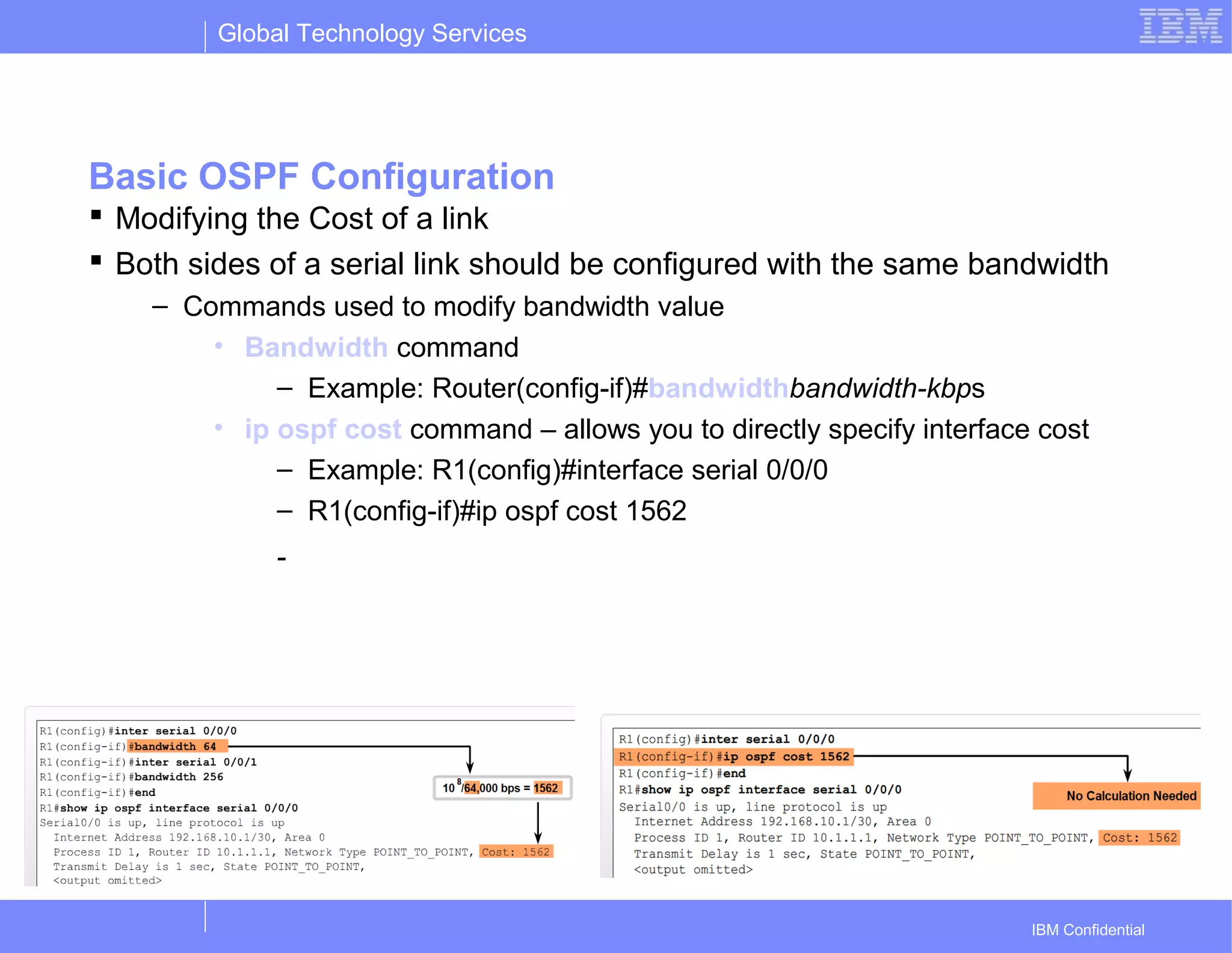 Global Technology Services
IBM Confidential
Basic OSPF Configuration
 Modifying the Cost of a link
 Both sides of a serial link should be configured with the same bandwidth
– Commands used to modify bandwidth value
• Bandwidth command
– Example: Router(config-if)#bandwidthbandwidth-kbps
• ip ospf cost command – allows you to directly specify interface cost
– Example: R1(config)#interface serial 0/0/0
– R1(config-if)#ip ospf cost 1562
-
 