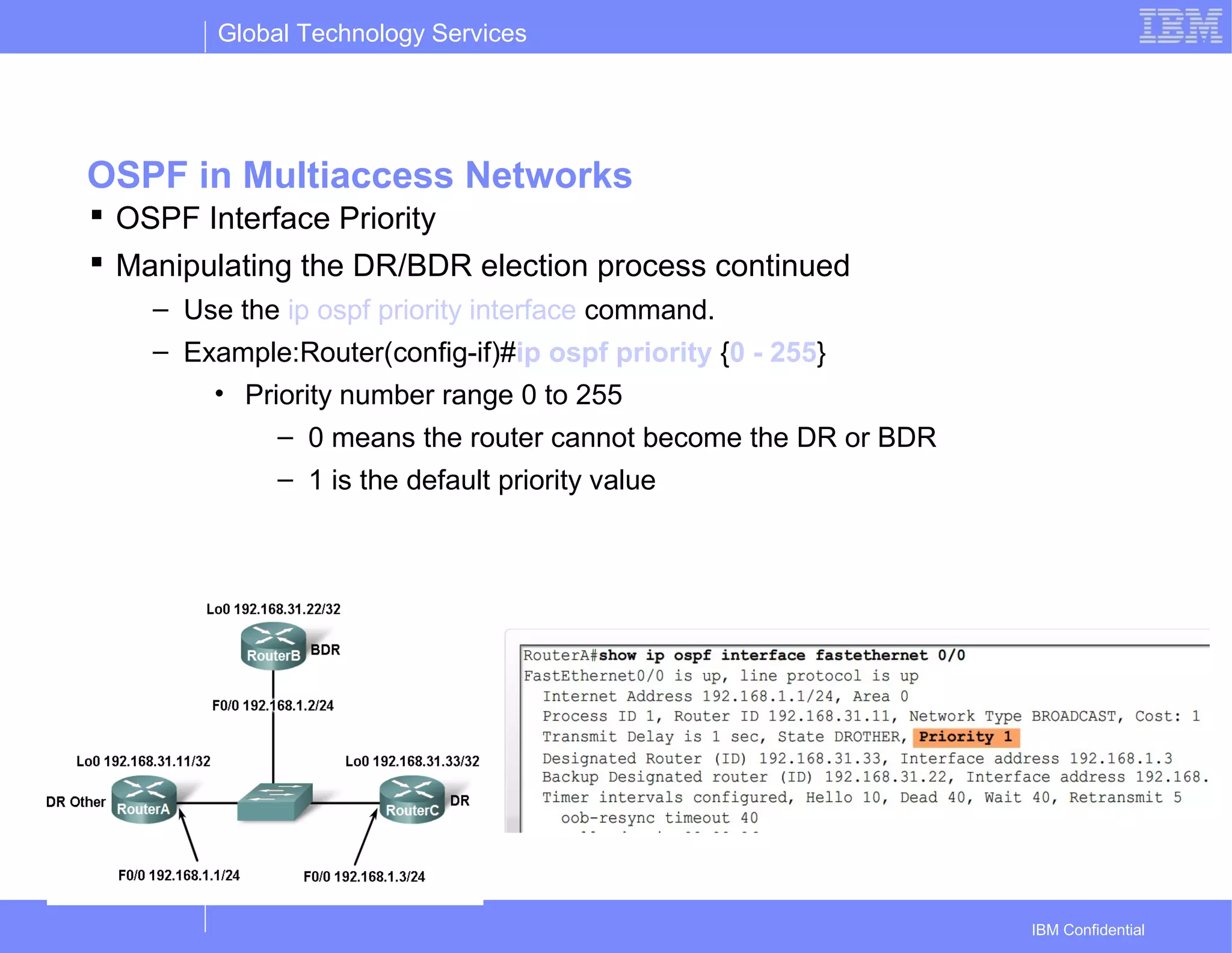 Global Technology Services
IBM Confidential
OSPF in Multiaccess Networks
 OSPF Interface Priority
 Manipulating the DR/BDR election process continued
– Use the ip ospf priority interface command.
– Example:Router(config-if)#ip ospf priority {0 - 255}
• Priority number range 0 to 255
– 0 means the router cannot become the DR or BDR
– 1 is the default priority value
 