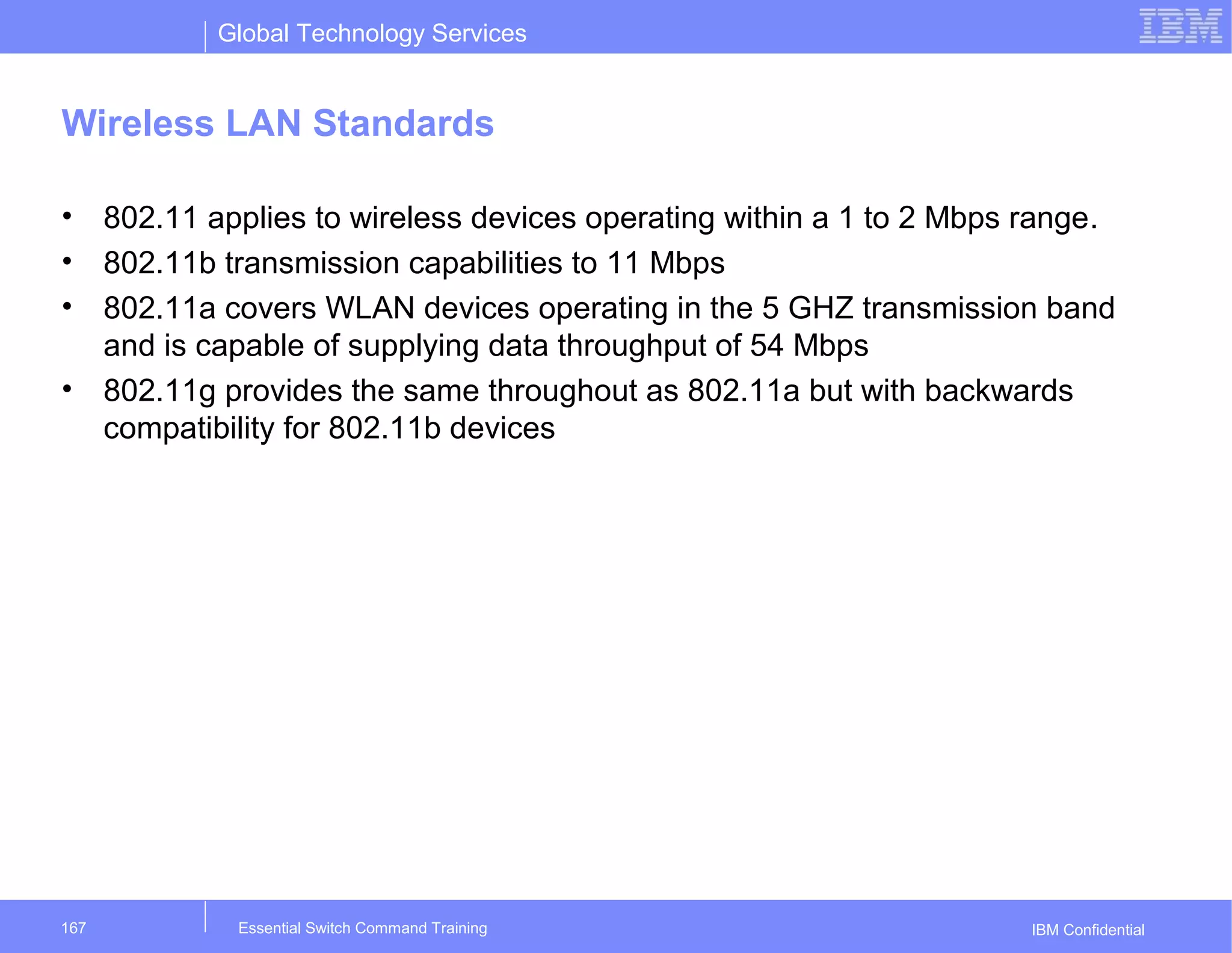 Global Technology Services
IBM Confidential
Wireless LAN Standards
• 802.11 applies to wireless devices operating within a 1 to 2 Mbps range.
• 802.11b transmission capabilities to 11 Mbps
• 802.11a covers WLAN devices operating in the 5 GHZ transmission band
and is capable of supplying data throughput of 54 Mbps
• 802.11g provides the same throughout as 802.11a but with backwards
compatibility for 802.11b devices
Essential Switch Command Training167
 