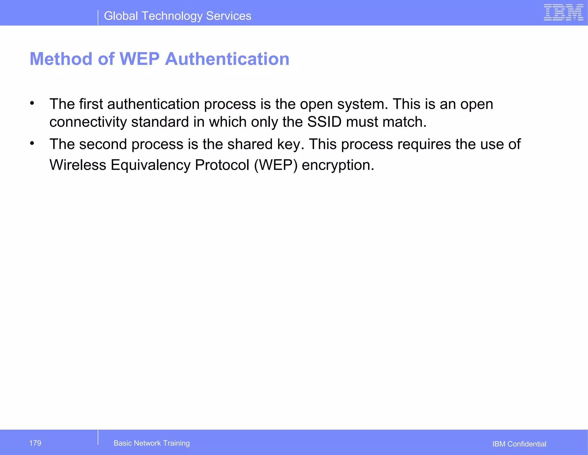 Global Technology Services
IBM Confidential
Method of WEP Authentication
• The first authentication process is the open system. This is an open
connectivity standard in which only the SSID must match.
• The second process is the shared key. This process requires the use of
Wireless Equivalency Protocol (WEP) encryption.
Basic Network Training179
 