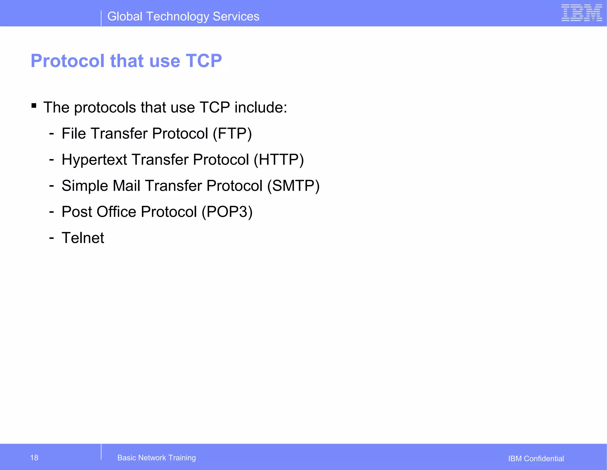 Global Technology Services
IBM Confidential
Protocol that use TCP
 The protocols that use TCP include:
- File Transfer Protocol (FTP)
- Hypertext Transfer Protocol (HTTP)
- Simple Mail Transfer Protocol (SMTP)
- Post Office Protocol (POP3)
- Telnet
Basic Network Training18
 
