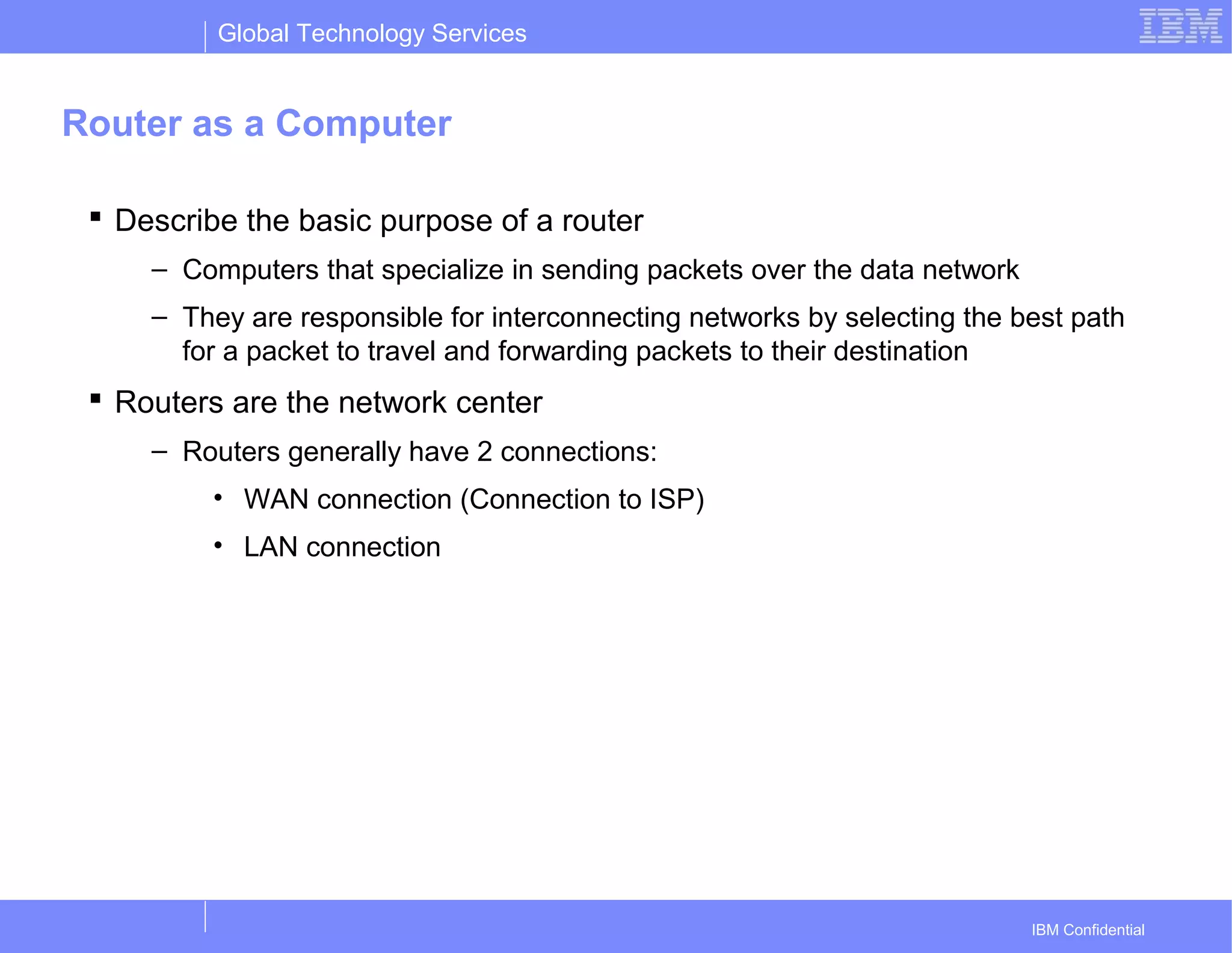 Global Technology Services
IBM Confidential
Router as a Computer
 Describe the basic purpose of a router
– Computers that specialize in sending packets over the data network
– They are responsible for interconnecting networks by selecting the best path
for a packet to travel and forwarding packets to their destination
 Routers are the network center
– Routers generally have 2 connections:
• WAN connection (Connection to ISP)
• LAN connection
 