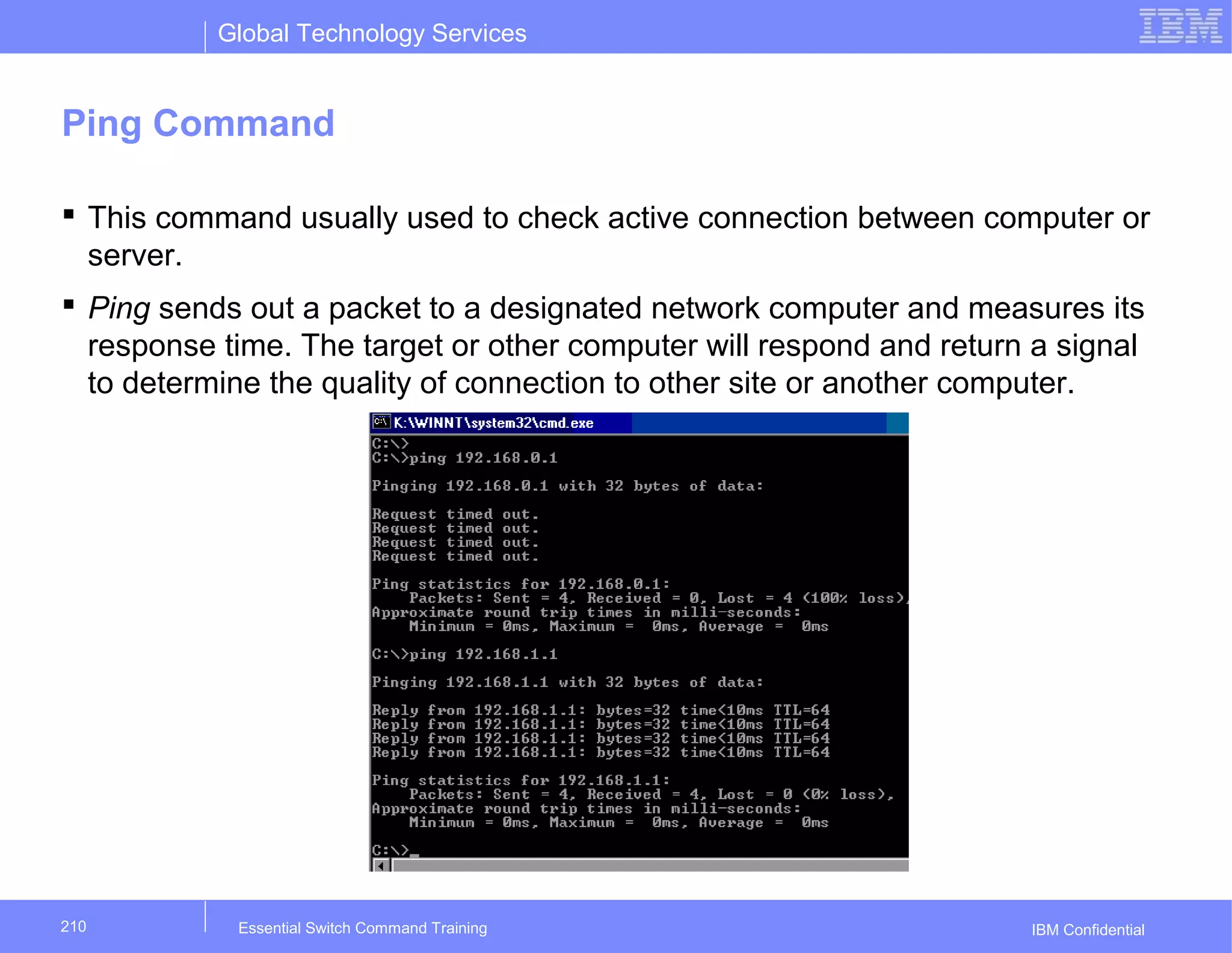Global Technology Services
IBM Confidential
Ping Command
 This command usually used to check active connection between computer or
server.
 Ping sends out a packet to a designated network computer and measures its
response time. The target or other computer will respond and return a signal
to determine the quality of connection to other site or another computer.
Essential Switch Command Training210
 