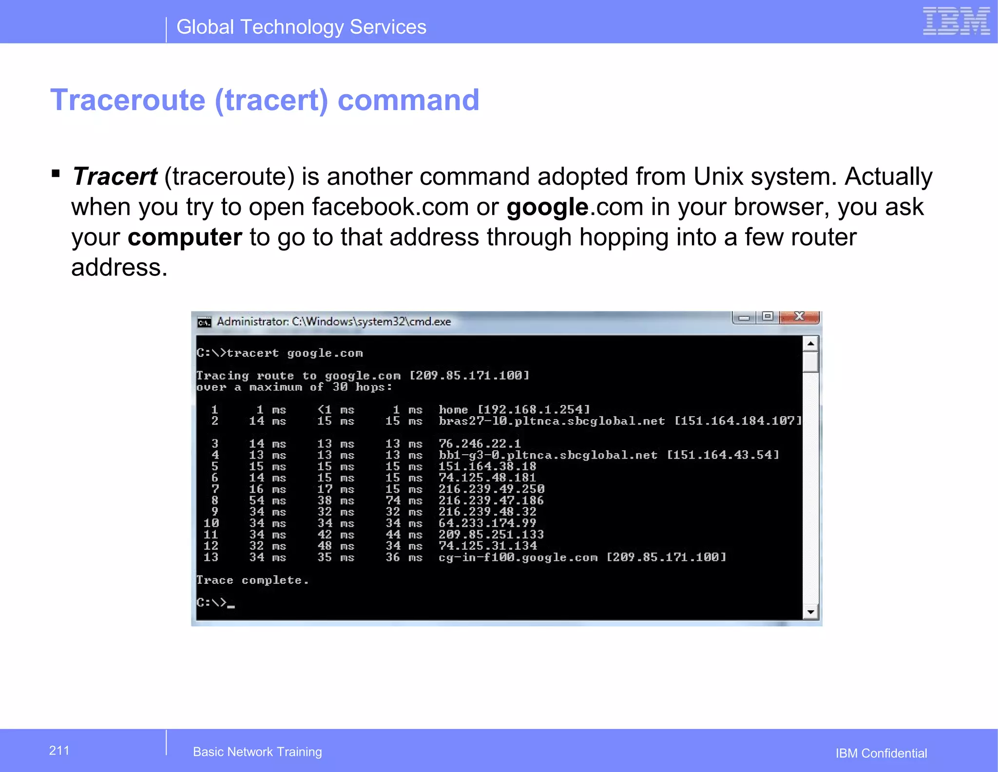 Global Technology Services
IBM Confidential
Traceroute (tracert) command
 Tracert (traceroute) is another command adopted from Unix system. Actually
when you try to open facebook.com or google.com in your browser, you ask
your computer to go to that address through hopping into a few router
address.
Basic Network Training211
 