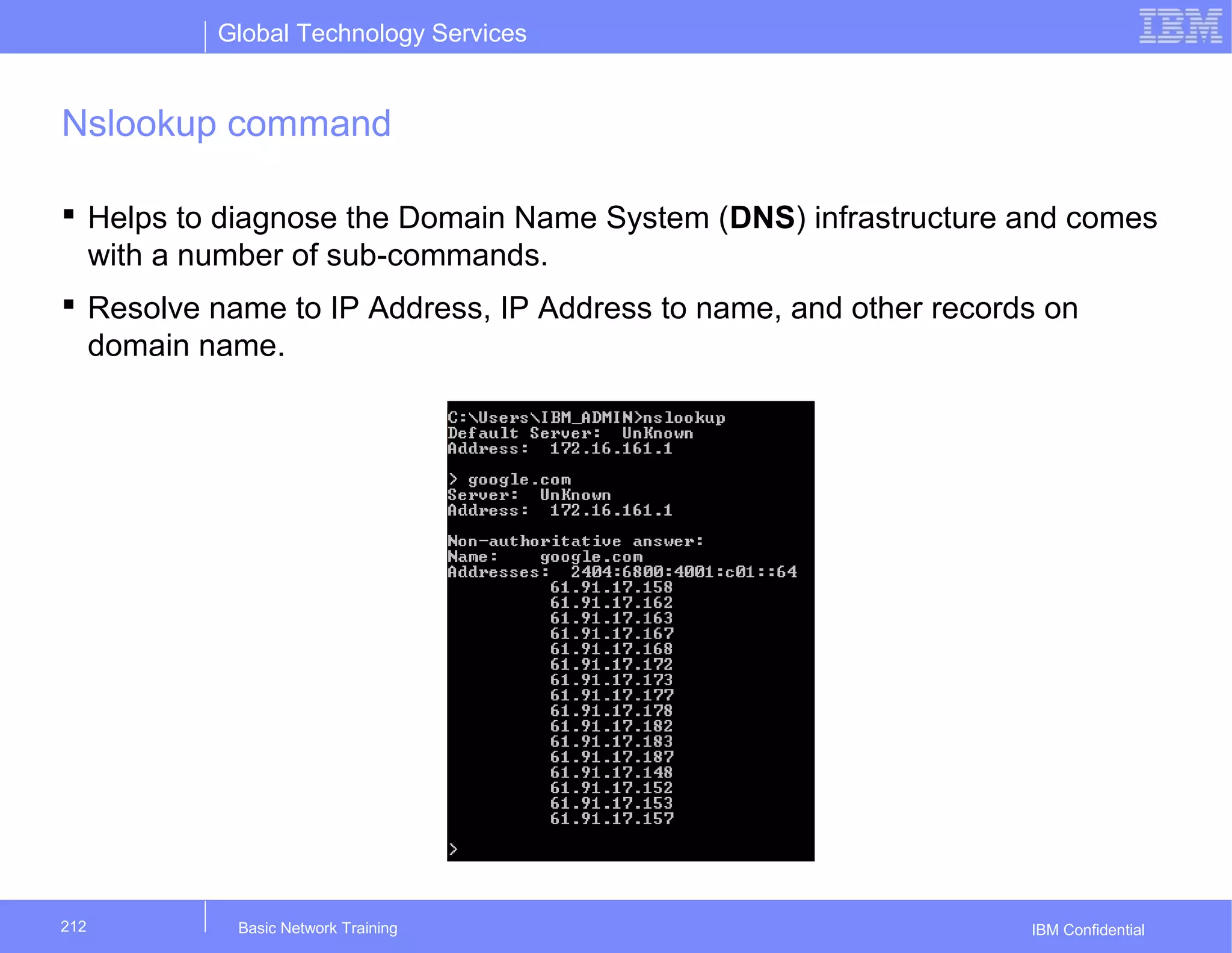 Global Technology Services
IBM Confidential
Nslookup command
 Helps to diagnose the Domain Name System (DNS) infrastructure and comes
with a number of sub-commands.
 Resolve name to IP Address, IP Address to name, and other records on
domain name.
Basic Network Training212
 