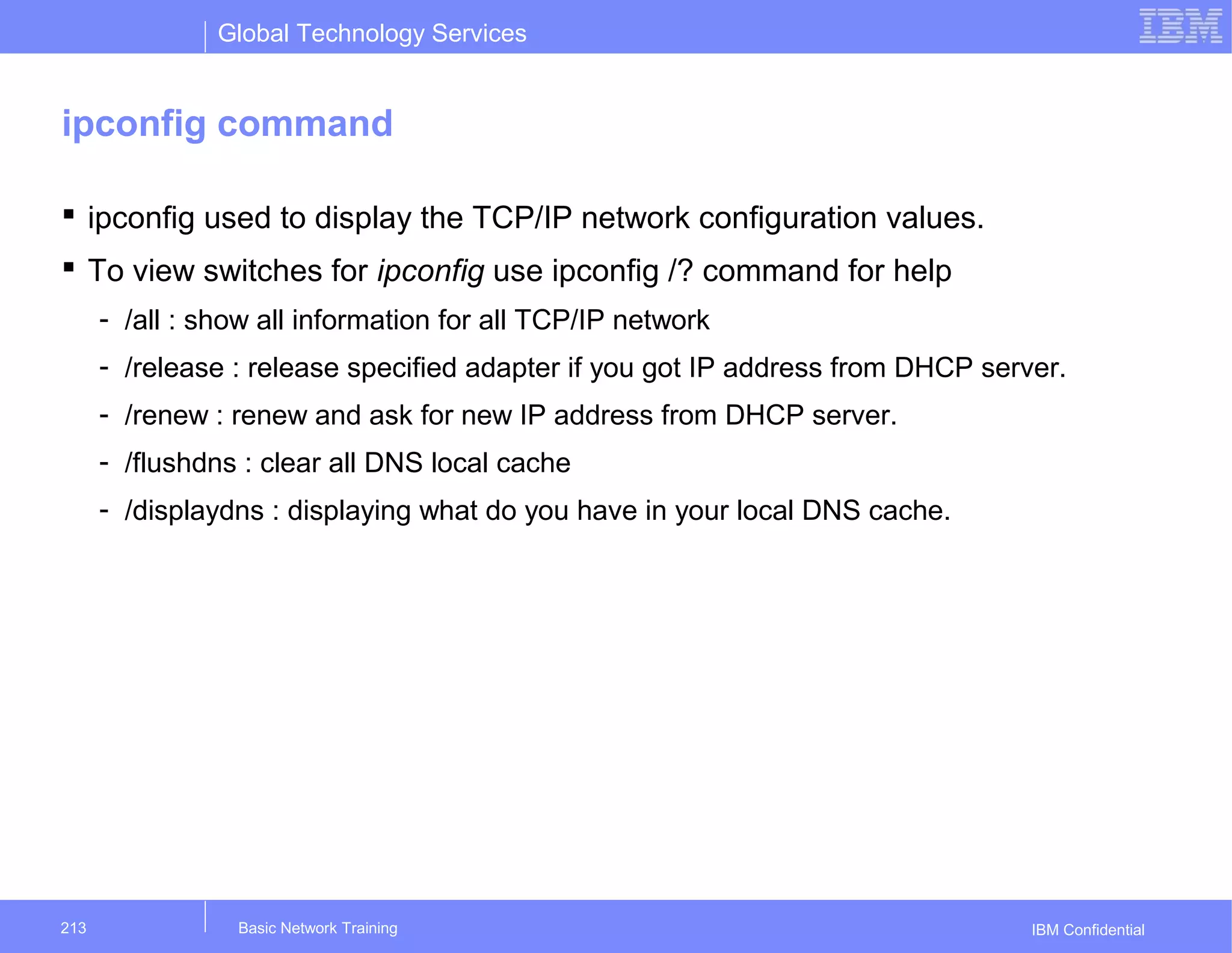 Global Technology Services
IBM Confidential
ipconfig command
 ipconfig used to display the TCP/IP network configuration values.
 To view switches for ipconfig use ipconfig /? command for help
- /all : show all information for all TCP/IP network
- /release : release specified adapter if you got IP address from DHCP server.
- /renew : renew and ask for new IP address from DHCP server.
- /flushdns : clear all DNS local cache
- /displaydns : displaying what do you have in your local DNS cache.
Basic Network Training213
 