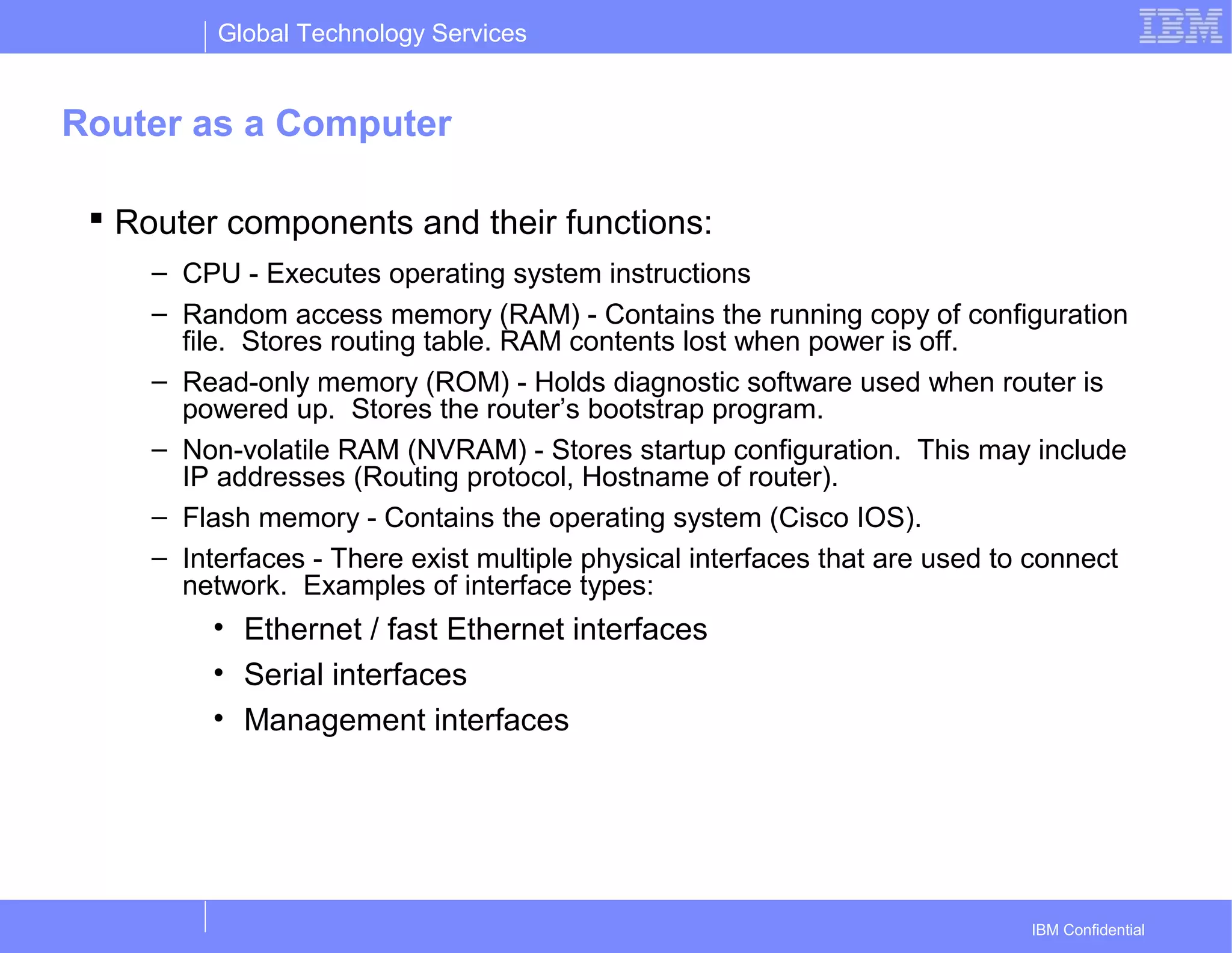 Global Technology Services
IBM Confidential
Router as a Computer
 Router components and their functions:
– CPU - Executes operating system instructions
– Random access memory (RAM) - Contains the running copy of configuration
file. Stores routing table. RAM contents lost when power is off.
– Read-only memory (ROM) - Holds diagnostic software used when router is
powered up. Stores the router’s bootstrap program.
– Non-volatile RAM (NVRAM) - Stores startup configuration. This may include
IP addresses (Routing protocol, Hostname of router).
– Flash memory - Contains the operating system (Cisco IOS).
– Interfaces - There exist multiple physical interfaces that are used to connect
network. Examples of interface types:
• Ethernet / fast Ethernet interfaces
• Serial interfaces
• Management interfaces
 